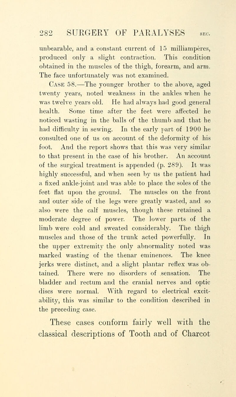 unbearable, and a constant current of 15 milliamperes, produced only a slight contraction. This condition obtained in the muscles of the thigh, forearm, and arm. The face unfortunately was not examined. Case 58.—The younger brother to the above, aged twenty years, noted weakness in the ankles when he was twelve years old. He had always had good general health. Some time after the feet Avere affected he noticed Avasting in the balls of the thumb and that he had difficulty in sewing. In the early part of 1900 he consulted one of us on account of the deformity of his foot. And the report shows that this was very similar to that present in th6 case of his brother. An account of the surgical treatment is appended (p. 289). It was highly successful, and when seen by us the patient had a fixed ankle-joint and was able to place the soles of the feet fiat upon the ground. The muscles on the front and outer side of the legs Avere greatly Avasted, and so also were the calf muscles, though these retained a moderate degree of power. The loAver parts of the limb were cold and sweated considerably. The thigh muscles and those of the trunk acted powerfully. In the upper extremity the only abnormality noted Avas marked Avasting of the thenar eminences. The knee jerks were distinct, and a slight plantar reflex was ob- tained. There were no disorders of sensation. The bladder and rectum and the cranial nerves and optic discs were normal. With regard to electrical excit- ability, this was similar to the condition described in the preceding case. These cases conform fairly well with the classical descriptions of Tooth and of Charcot