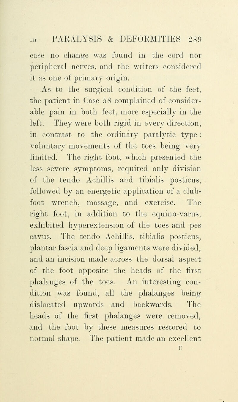 case no cliang:e was found in the cord nor peripheral nerves, and the writers considered it as one of primary origin. As to the surgical condition of the feet, the patient in Case 5 8 complained of consider- able pain in both feet, more especially in the left. They were both rigid in every direction, in contrast to the ordinary paralytic type : voluntary movements of the toes being very limited. The right foot, which presented the less severe symptoms, required only division of the tendo Achillis and tibialis posticus, followed by an energetic application of a club- foot wrench, massage, and exercise. The right foot, in addition to the equino-varus, exhibited hyperextension of the toes and pes cavus. The tendo Achillis, tibialis posticus, plantar fascia and deep ligaments were divided, and an incision made across the dorsal aspect of the foot opposite the heads of the first phalanges of the toes. An interesting con- dition w^as found, all the phalanges being dislocated upwards and backwards. The heads of the first phalanges were removed, and the foot by these measures restored to normal shape. The patient made an excellent u