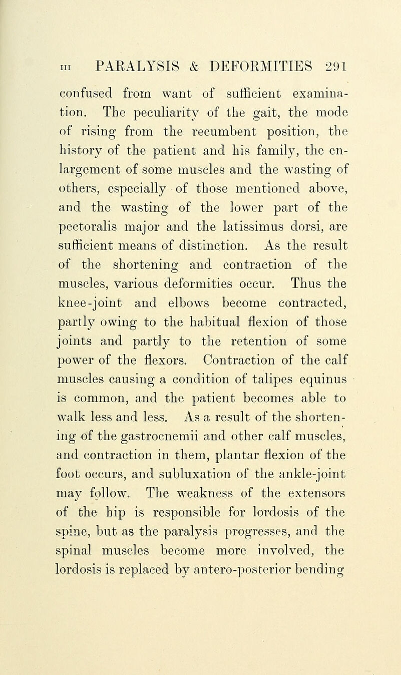 confused from want of sufficient examina- tion. The peculiarity of the gait, the mode of rising from the recumbent position, the history of the patient and his family, the en- larg;ement of some muscles and the wastins^ of others, especially of those mentioned above, and the wasting of the lower part of the pectoralis major and the latissimus dorsi, are sufficient means of distinction. As the result of the shortening and contraction of the muscles, various deformities occur. Thus the knee-joint and elbows become contracted, partly owing to the habitual flexion of those joints and partly to the retention of some power of the flexors. Contraction of the calf muscles causing a condition of talipes equinus is common, and the patient becomes able to walk less and less. As a result of the shorten- ing of the gastrocnemii and other calf muscles, and contraction in them, plantar flexion of the foot occurs, and subluxation of the ankle-joint may follow. The weakness of the extensors of the hip is responsible for lordosis of the spine, but as the paralysis progresses, and the spinal muscles become more involved, the lordosis is replaced by antero-posterior bending