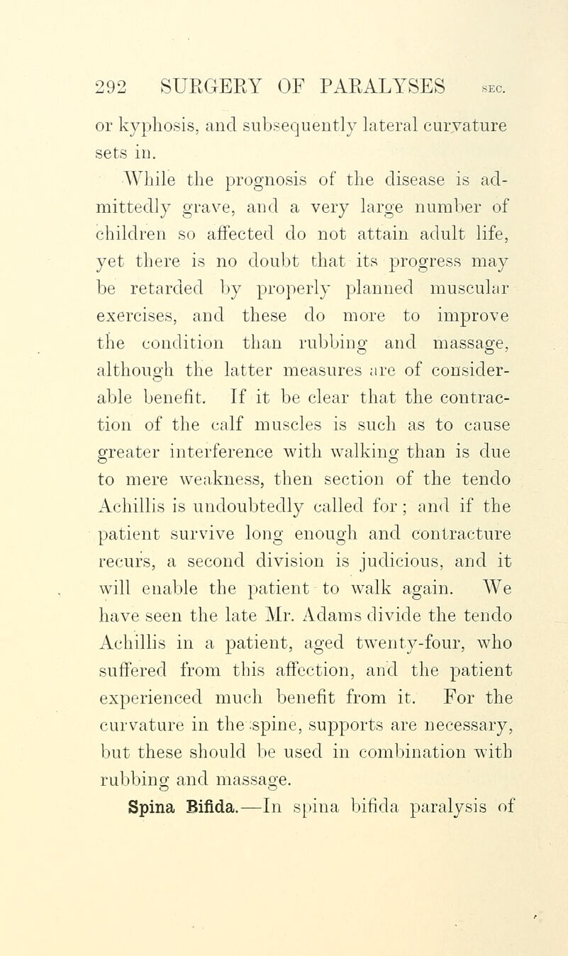 or kyphosis, and subsequently lateral curvature sets in. •While the prognosis of the disease is ad- mittedly grave, and a very large number of children so affected do not attain adult life, yet there is no doubt that its progress may be retarded by properly planned muscular exercises, and these do more to improve the condition than rubbing and massage, although the latter measures are of consider- able benefit. If it be clear that the contrac- tion of the calf muscles is such as to cause greater interference with walking than is due to mere weakness, then section of the tendo Achillis is undoubtedly called for; and if the patient survive long enough and contracture recurs, a second division is judicious, and it will enable the patient to walk again. We have seen the late Mr. Adams divide the tendo Achillis in a patient, aged tw^enty-four, who suffered from this affection, and the patient experienced much benefit from it. For the curvature in the spine, supports are necessary, but these should be used in combination with rubbing and massage. Spina Bifida.—In s[)ina bifida paralysis of
