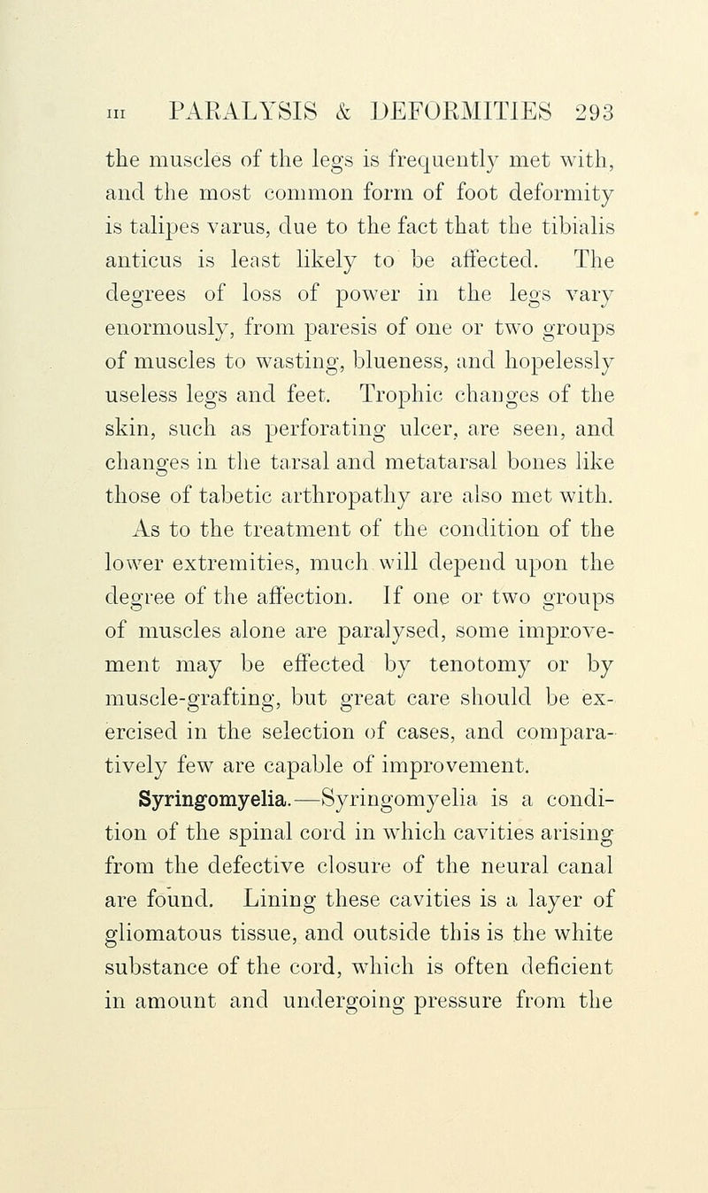 the muscles of the legs is frequently met with, and the most common form of foot deformity is talipes varus, due to the fact that the tibialis anticus is least likely to be aifected. The degrees of loss of power in the legs vary enormously, from paresis of one or two groups of muscles to wasting, blueness, and hopelessly useless legs and feet. Trophic changes of the skin, such as perforating ulcer, are seen, and changes in the tarsal and metatarsal bones like those of tabetic arthropathy are also met with. As to the treatment of the condition of the lower extremities, much will depend upon the degree of the affection. If one or two groups of muscles alone are paralysed, some improve- ment may be effected by tenotomy or by muscle-grafting, but great care should be ex- ercised in the selection of cases, and compara- tively few are capable of improvement. Syringomyelia.—Syringomyelia is a condi- tion of the spinal cord in which cavities arising from the defective closure of the neural canal are found. Lining these cavities is a layer of gliomatous tissue, and outside this is the white substance of the cord, wdiich is often deficient in amount and undergoing pressure from the