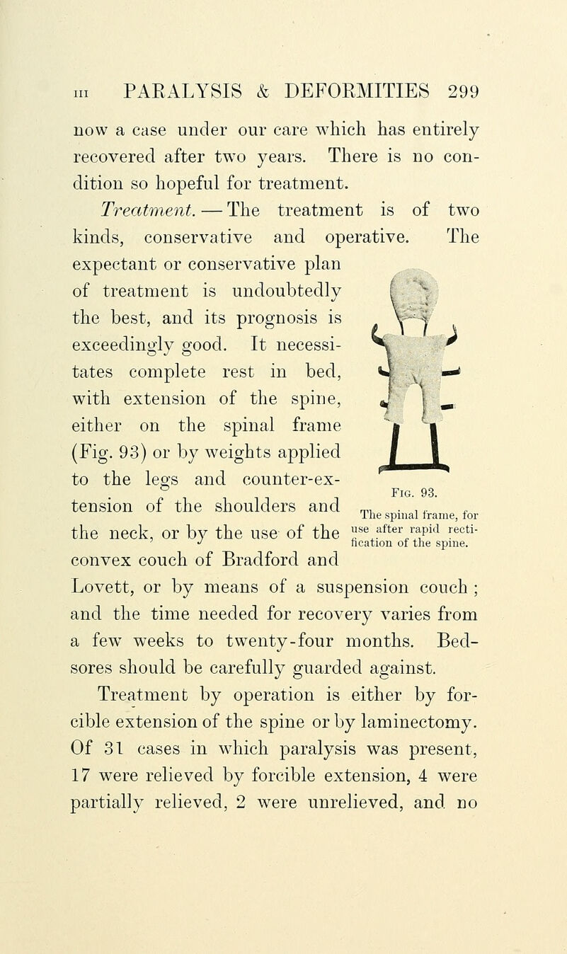 now a case under our care which has entirely recovered after tw^o years. There is no con- dition so hopeful for treatment. Treatment. — The treatment is of two kinds, conservative and operative. The expectant or conservative plan of treatment is undoubtedly the best, and its prognosis is exceedingly good. It necessi- tates complete rest in bed, with extension of the spine, either on the spinal frame (Fig. 93) or by weights applied to the legs and counter-ex- Fig. 93. tension of the shoulders and ^, . ,,. The spinal trame, for the neck, or by the use of the «e after rapid recti- ' '' ncation of the spme. convex couch of Bradford and Lovett, or by means of a suspension couch ; and the time needed for recovery varies from a few weeks to twenty-four months. Bed- sores should be carefully guarded against. Treatment by operation is either by for- cible extension of the spine or by laminectomy. Of 31 cases in which paralysis was present, 17 were relieved by forcible extension, 4 were partially relieved, 2 were unrelieved, and no