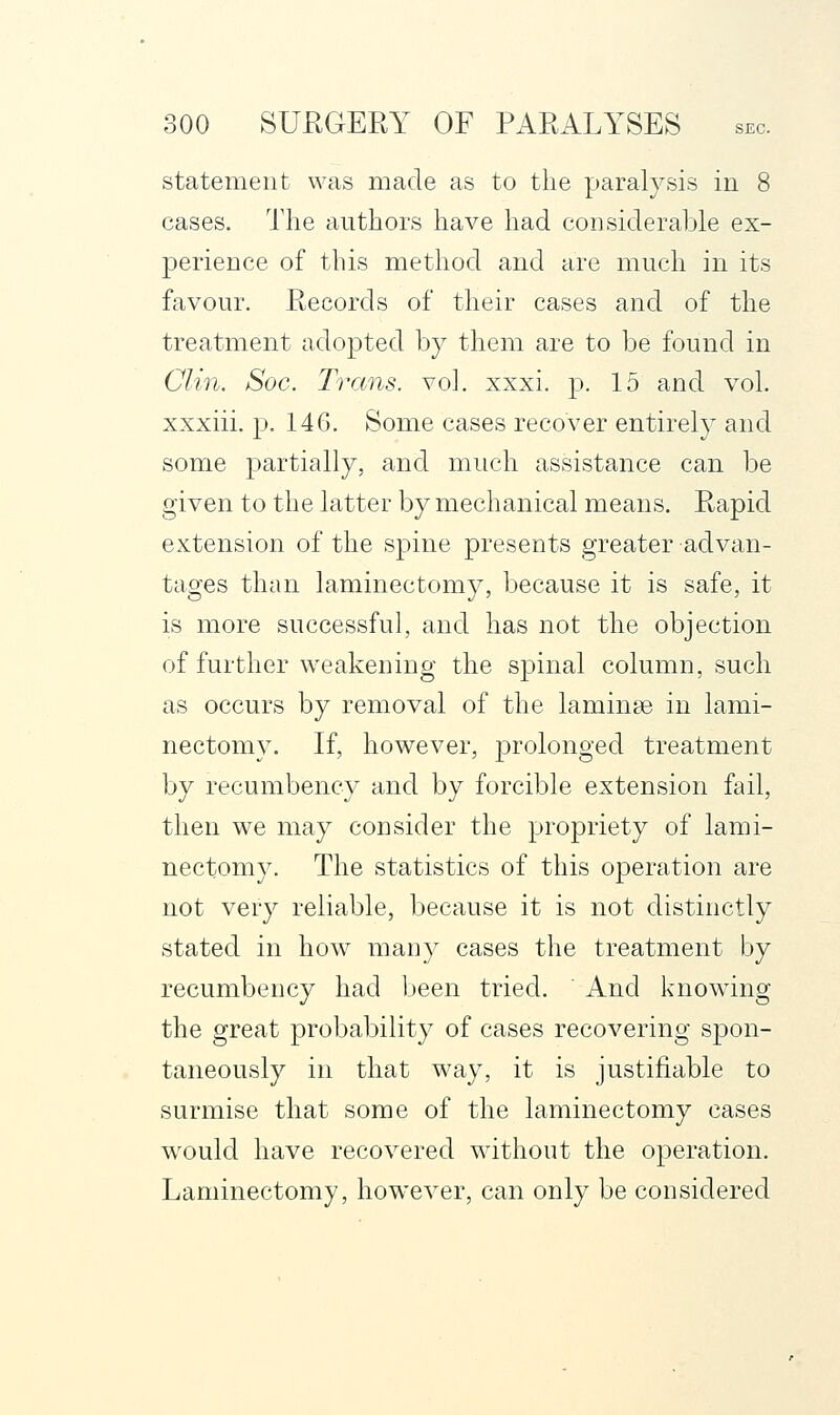 statement was made as to the paralysis in 8 cases. The authors have had considerable ex- perience of this method and are much in its favour. Records of their cases and of the treatment adopted by them are to be found in Clin. Soc. Toxins, vol. xxxi. p. 15 and vol. xxxiii. p. 146. Some cases recover entirely and some partially, and much assistance can be given to the latter by mechanical means. Rapid extension of the spine presents greater advan- tages than laminectomy, because it is safe, it is more successful, and has not the objection of further weakening the spinal column, such as occurs by removal of the laminae in lami- nectomy. If, however, prolonged treatment by recumbency and by forcible extension fail, then we may consider the propriety of lami- nectomy. The statistics of this operation are not very reliable, because it is not distinctly stated in how many cases the treatment by recumbency had been tried. And knowing the great probability of cases recovering spon- taneously in that w^ay, it is justifiable to surmise that some of the laminectomy cases would have recovered without the operation. Laminectomy, however, can only be considered