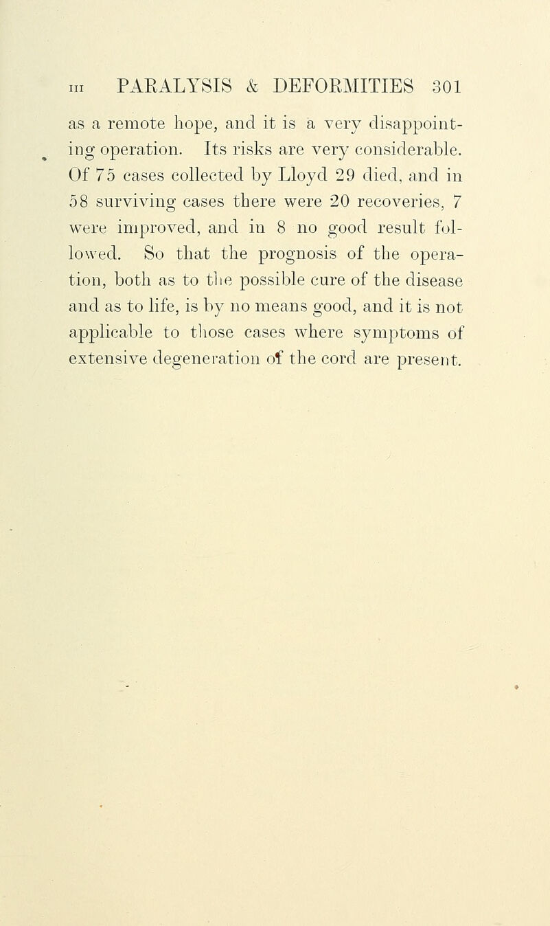 as a remote hope, and it is a very disappoint- ing operation. Its risks are very considerable. Of 75 cases collected by Lloyd 29 died, and in 58 survivino- cases there were 20 recoveries, 7 were improved, and in 8 no good result fol- lowed. So that the prognosis of the opera- tion, both as to the possible cure of the disease and as to life, is by no means good, and it is not applicable to tliose cases where symptoms of extensive degeneration of the cord are present.