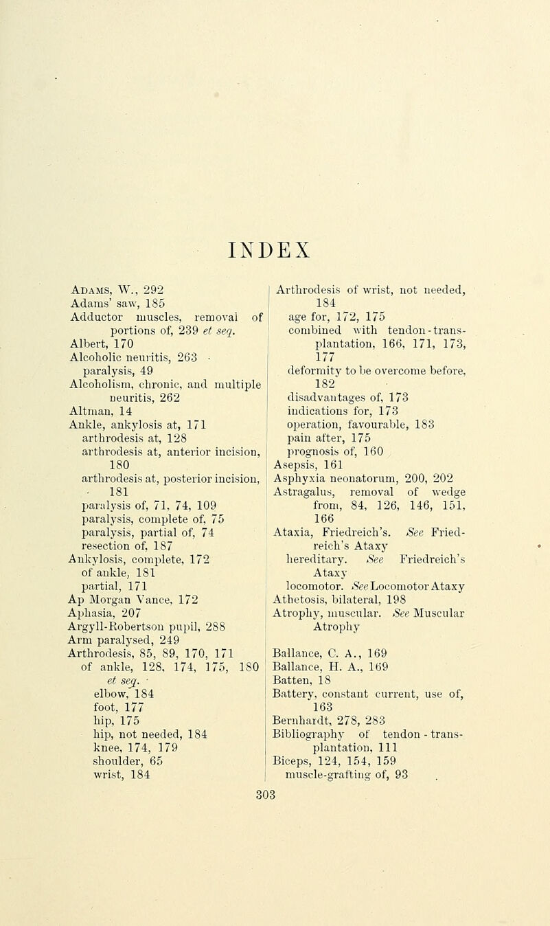 INDEX Adams, W., 292 Adams' saw, 185 Adductor muscles, removal of portions of, 239 et seq. Albert, 170 Alcoholic neuiitis, 263 • paralysis, 49 Alcoholism, chronic, and multiple neuritis, 262 Altman, 14 Ankle, ankylosis at, 171 arthrodesis at, 128 arthrodesis at, anterior incision, 180 arthrodesis at, posterior incision, 181 paralysis of, 71. 74, 109 paralysis, complete of, 75 paralysis, partial of, 74 resection of, 187 Ankylosis, complete, 172 of ankle, 181 partial, 171 Ap Morgan Vance, 172 Aphasia, 207 Argyll-Robertson pupil, 288 Arm paralysed, 249 Arthrodesis, 85, 89, 170, 171 of ankle, 128, 174, 175, 180 et sec[. ■ elbow, 184 foot, 177 hip, 175 hip, not needed, 184 knee, 174, 179 shoulder, 65 wrist, 184 Arthrodesis of wrist, not needed, 184 age for, 172, 175 combined with tendon-trans- plantation, 166, 171, 173, 177 deformity to be overcome before, 182 disadvantages of, 173 indications for, 173 oijeration, favourable, 183 pain after, 175 prognosis of, 160 Asepsis, 161 Asphyxia neonatorum, 200, 202 Astragalus, removal of wedge from, 84, 126, 146, 151, 166 Ataxia, Friedreich's. See Fried- reich's Ataxy hereditary. See Friedreich's Ataxy locomotor. tSVe Locomotor Ataxy Athetosis, bilateral, 198 Atrophy, muscular. See Muscular Atrophy Ballance, C. A., 169 Ballance, H. A., 169 Batten, 18 Battery, constant current, use of, 163 Bernhardt, 278, 283 Bibliography of tendon - trans- plantation, 111 Biceps, 124, 154, 159 muscle-graftiug of, 93