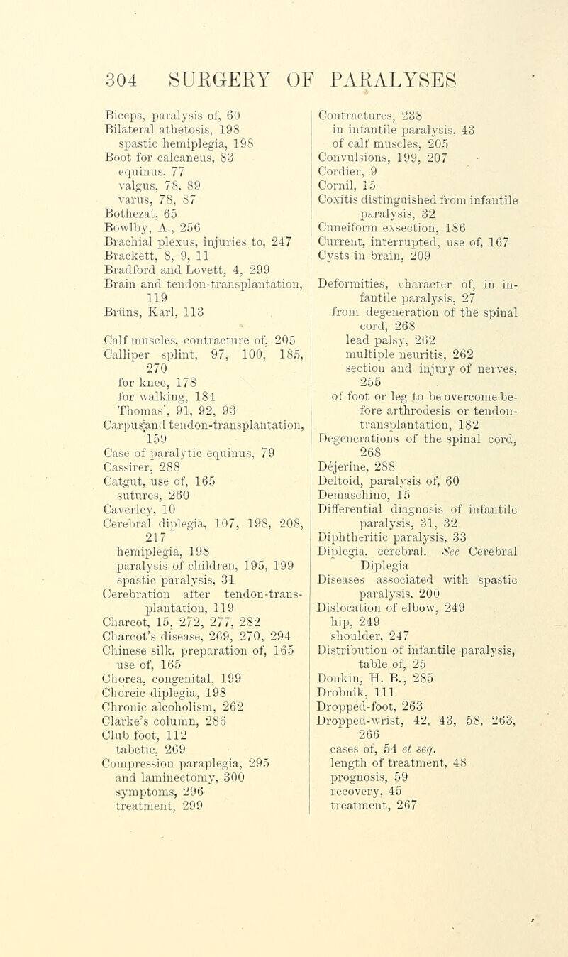 Biceps, paralysis of, 60 Bilateral athetosis, 198 spastic hemiplegia, 198 Boot for calcaneus, 83 eqiiinus, 77 valgus, 78. 89 varus, 78, 87 Bothezat, 65 Bowlby, A., 256 Brachial plexus, injuries to, 247 Brackett, 8, 9, 11 Bradford and Lovett, 4, 299 Brain and tendon-transplantation, 119 Briins, Karl, 113 Calf muscles, contracture of, 205 Calliper splint, 97, 100, 185, 270 for knee, 178 for walking, 184 Thomas', 91, 92, 93 Carpusiand tendon-transplantation, 'l59 Case of paralytic equinus, 79 Cassirer, 288 Catgut, use of, 165 sutures, 260 Caverley, 10 Cerebral diplegia, 107, 198, 208, 217 hemiplegia, 198 paralysis of children, 195, 199 spastic paralysis, 31 Cerebration after tendon-trans- plantation, 119 Charcot, 15, 272, 277, 282 Charcot's disease, 269, 270, 294 Chinese silk, preparation of, 165 use of, 165 Chorea, congenital, 199 Choreic dip)legia, 198 Chronic alcoholism, 262 Clarke's column, 286 Club foot, 112 tabetic, 269 Compression jDaraplegia, 295 and laminectomy, 300 symptoms, 296 treatment, 299 Contractures, 238 in infantile paralysis, 43 of calf muscles, 205 Convulsions, 199, 207 Cordier, 9 Cornil, 15 Coxitis distinguished from infantile paralysis, 32 Cuneiform exseetion, 186 Current, interrupted, use of, 167 Cysts in brain, 209 Deformities, character of, in in- fantile imralysis, 27 from degeneration of the spinal cord, 268 lead palsy, 262 multiple neuritis, 262 section and injury of nerves, 255 of foot or leg to be overcome be- fore arthrodesis or tendon- transplantation, 182 Degenerations of the spinal cord, 268 Dejeriue, 288 Deltoid, paralysis of, 60 Demaschino, 15 Differential diagnosis of infantile paralysis, 31, 32 Diphtheritic paralysis, 33 Diplegia, cerebral. See Cerebral Diplegia Diseases associated with spastic ]3aralysis, 200 Dislocation of elbow, 249 hip, 249 shoulder, 247 Distribution of infantile paralysis, table of, 25 Donkin, H. B., 285 Drobnilj, 111 Dropped-foot, 263 Dropped-wrist, 42, 43. 58, 263, 266 cases of, 54 e^ seq. length of treatment, 48 prognosis, 59 recovery, 45 treatment, 267