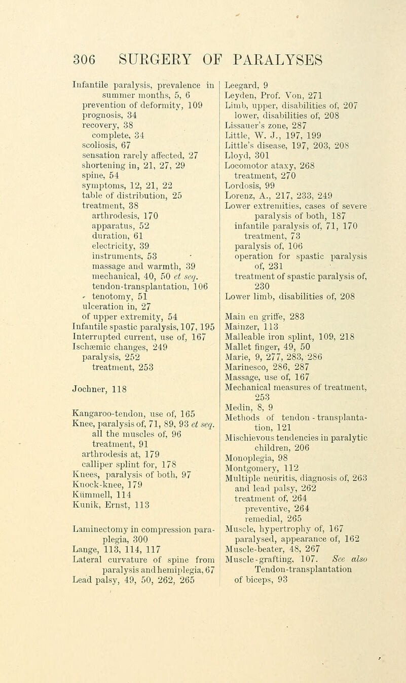 Infantile paralysis, prevalence in summer months, 5, 6 prevention of deformity, 109 prognosis, 34 recovery, 38 complete, 34 scoliosis, 67 sensation rarely affected, 27 shortening in, 21, 27, 29 spine, 54 synaptoms, 12, 21, 22 talDle of distribution, 25 treatment, 38 arthrodesis, 170 apparatus, 52 dn ration, 61 electricity, 39 instruments, 53 massage and warmth, 39 mechanical, 40, 50 ct scq. tendon-transplantation, 106 ' tenotomy, 51 ulceration in, 27 of upper extremity, 54 Infantile spastic jDaralysis, 107,195 Interrupted current, use of, 167 Ischsemic changes, 249 paralysis, 252 treatment, 253 Jochner, 118 Kangaroo-tendon, use of, 165 Knee, paralysis of, 71, 89, 93 et seq. all the muscles of, 96 treatment, 91 arthrodesis at, 179 calliper splint for, 178 Knees, jjaralysis of both, 97 Knock-knee, 179 Kiimmell, 114 Kiinik, Ernst, 113 Laminectomy in compression para- plegia, 300 Lange, 113, 114, 117 Lateral curvature of spine from paralysis and hemiplegia, 67 Lead palsy, 49, 50, 262, 265 Leegard, 9 Leyden, Prof. Von, 271 Limb, upper, disabilities of, 207 lower, disabilities of, 208 Lissauer's zone, 287 Little, W. J., 197, 199 Little's disease, 197, 203, 208 Lloyd, 301 Locomotor ataxy, 268 treatment, 270 Lordosis, 99 Lorenz, A., 217, 233, 249 Lower extremities, cases of severe paralysis of both, 187 infantile paralysis of, 71, 170 treatment, 73 paralysis of, 106 operation for spastic paralysis of, 231 treatment of spastic paralysis of, 230 Lower limb, disabilities of, 208 Main en griffe, 283 Mainzer, 113 Malleable iron splint, 109, 218 Mallet finger, 49, 50 Marie, 9, 277, 283, 286 Marinesco, 286, 287 Massage, use of, 167 Mechanical measures of treatment, 253 Medin, 8, 9 Methods of tendon - transplanta- tion, 121 Mischievous tendencies in paralytic children, 206 Monoplegia, 98 Montgomery, 112 Multiple neuritis, diagnosis of, 263 and lead palsy, 262 treatment of, 264 preventive, 264 remedial, 265 Muscle, hypertrophy of, 167 paralysed, appearance of, 162 Muscle-beater, 48, 267 Muscle-grafting, 107. See also Tendon-transplantation of biceps, 93