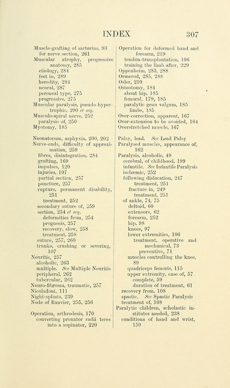 Muscle-grafting of sartoiiiis, 93 for nerve section, 261 Muscular atrophy, progressive anatomy, 285 etiology, 284 feet in, 289 heredity, 284 neural, 287 peroneal type, 275 progressive, 275 Muscular paralysis, pseudo-hyper- trophic, 290 et seq. Musculo-spiral nerve, 252 paralysis of, 250 Myotomy, 185 Neonatorum, asphyxia, 200, 202 Nerve-ends, difficulty of approxi- mation, 259 fibres, disintegration, 284 grafting, 169 impulses, 120 injuries, 107 partial section, 257 puncture, 257 rupture, permanent disability, 251 treatment, 252 secondary suture of, 259 section, 254 et seq. deformities from, 254 prognosis, 257 recovery, slow, 258 treatment, 258 suture, 257, 260 trunks, crushing or severing, 107 Neuritis, 257 alcoholic, 263 multiple. See Multiple Neuritis peripheral, 262 tubercular, 262 Neuro-fibroma, traumatic, 257 Nicoladoni, 111 Night-splints, 239 Node of Ranvier, 255, 256 Operation, arthrodesis, 170 converting pronator radii teres into a supinator, 220 Operation for deformed hand and forearm, 219 tendon-transplantation, 106 training the limb after, 229 Oppenheim, 283, 288 Ormerod, 285, 288 Osier, 210 Osteotomy, 184 about hip, 185 femoral, 179, 185 paralytic genu valgum, 185 limbs, 185 Over-correction, apjoarent, 167 Over-extension to be avoided, 164 Overstretched muscle, 167 Palsy, lead. See Lead Palsy Paralysed muscles, appearance of, 162 Paralysis, alcoholic, 49 cerebral, of childhood, 199 infantile. See Infantile Paralysis ischaemic, 252 following dislocation, 247 treatment, 251 fracture in, 249 treatment, 251 of ankle, 74, 75 deltoid, 60 extensors, 62 forearm, 252 hip, 98 knees, 97 lower extremities, 106 treatment, operative and mechanical, 73 preventive, 71 muscles controlling the knee, 89 quadriceps femoris, 115 upper exti'emity, case of, 57 complete, 59 duration of treatment, 61 recovery from, 108 spastic. See Spastic Paralysis trea:tment of, 108 Paralytic children, scholastic in- stitutes needed, 238 conditions of hand and wrist, 159