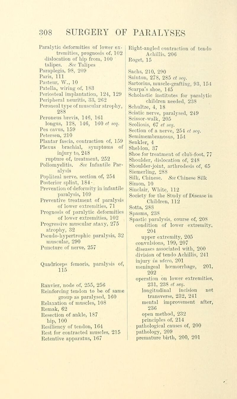 Paralytic deformities of lower ex- tremities, prognosis of, 102 dislocation of hip from, 100 ' talipes. See Talipes Paraplegia, 98, 209 Paris, 111 Pasteur, W., 10 Patella, wiring of, 183 Periosteal implantation, 124, 129 Peripheral neuritis, 33, 262 Peroneal type of muscular atrojuhy, 288 Peroueus brevis, 146, 161 longus, 128, 146, 160 et seq. Pes cavus, 159 Petersen, 210 Plantar fascia, contraction of, 159 Plexus brachial, symptoms of injury to, 248 rupture of, treatment, 252 Poliomyelitis. See Infantile Par- alysis Popliteal nerve, section of, 254 Posterior splint, 184- Prevention of deformity in infantile paralysis, 109 Preventive treatment of paralysis of lower extremities, 71 Prognosis of paralytic deformities of lower extremities, 102 Progressive mnscular ataxy, 275 atrophy, 32 Pseudo-hypertrophic paralysis, 32 muscidar, 290 Puncture of nerve, 257 Quadriceps femoris, paralysis of, 115 P>,anvier, node of, 255, 256 Pi,einforcing tendon to be of same group as paralysed, 160 Relaxation of muscles, 108 Remak, 62 Resection of ankle, 187 hip, 100 Resiliency of tendon, 164 Rest for contracted muscles, 215 Retentive apparatus, 167 Right-angled contraction of teudo Aehillis, 206 Roget, 15 Sachs, 210, 290 Sainton, 278, 285 et seq. Sartorius, muscle-grafting, 93, 154 Scarpa's shoe, 145 Scholastic institutes for paralytic children needed, 238 Schultze, 4, 18 Sciatic nerve, paralysed, 249 Scissor-walk, 205 Scoliosis, 67 et seq. Section of a nerve, 254 et seq. Semimembranosus, 154 Senkler, 4 Sheldon, 37 Shoe for treatment of club-foot, 77 Shoulder, dislocation of, 248 Shoulder-joint, arthrodesis of, 65 Siemerling, 288 Silk, Chinese. See Chinese Silk Simon, 10 Sinclair, White, 112 Society for the Study of Disease in Children, 112 Sotta, 288 Spasms, 238 Spastic paralysis, course of, 208 condition of lower extremity, 204 upper extremity, 205 convulsions, 199, 207 diseases associated with, 200 division of tendo Aehillis, 241 injury in utero, 201 meningeal haemorrhage, 201, 202 operation on lower extremities, 231, 238 et seq. longitudinal incision not transverse, 232, 241 mental improvement after, 236 open method, 232 principles of, 214 pathological causes of, 200 pathology, 209 premature birth, 200, 201