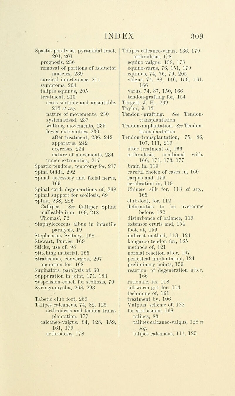 Spastic paralysis, pyramidal tract, 201, 201 prognosis, 236 removal of portions of addnctor muscles, 239 surgical interference, 211 symptoms, 204 talipes equiiius, 205 treatment, 210 cases suitable and unsuitable. 213 et seq. nature of movements, 230 systematised, 237 walking movements, 235 lower extremities, 230 after treatment, 236, 242 apparatus, 242 exercises, 234 nature of movements, 234 upjier extremities, 217 Spastic tendons, tenotomy for, 217 Spina bifida, 292 Spinal accessorv and facial nerve, 169 Spinal cord, degenerations of, 268 Spinal support for scoliosis, 69 Splint, 238, 226 Calliper. See Calliper Splint malleable iron, 109, 218 Thomas', 72 Staphylococcus albus in infantile paralysis, 19 Stephenson, Sydney, 168 Stewart, Purves, 169 Sticks, use of, 98 Stitching materia], 165 Strabismus, convergent, 207 operation for, 168 Supinators, paralysis of, 60 Suppuration in joint, 171, 183 Suspension couch for scoliosis, 70 Syringo-myelia, 268, 293 Tabetic club foot, 269 Talipes calcaneus, 74, 82, 125 arthrodesis and tendon trans- plantation, 177 calcaneo-valgus, 84, 128, 159, 161, 179 arthrodesis, 178 Talipes calcaueo-varus, 136, 179 arthrodesis, 178 equino-valgus, 138, 178 equino-varus, 76, 151, 179 equinus, 74, 76, 79, 205 valgus, 74, 88, 146, 159, 161, 166 varus, 74, 87, 150, 166 tendon-grafting for, 154 Targett, J. H., 269 Taylor, 9, 13 Tendon - grafting. See Tendon- transplantation Tendon-implantation. See Tendon- transplantation Tendon-transplantation, 75, 86, 107, 111, 219 after treatment of, 166 arthrodesis, combined with, 166, 171, 173, 177 brain in, 119 careful choice of cases in, 160 carpus and, 159 cerebration in, 119 Chinese silk for, 113 et seq., 165 club-foot, for, 112 deformities to be overcome before, 182 disturbance of balance, 119 extensor cruris and, 154 foot, at, 159 indirect method, 113, 124 kangaroo tendon for, 165 methods of, 121 normal reaction after, 167 periosteal implantation, 124 preliminary points, 159 reaction of degeneration after, 166 rationale, its, 118 silkworm gut for, 114 technique of, 161 treatment by, 106 Vulpius' scheme of, 122 for strabismus, 168 talipes, 83 talipes calcaneo-valgus, 128 et seq. talipes calcaneus. 111, 125