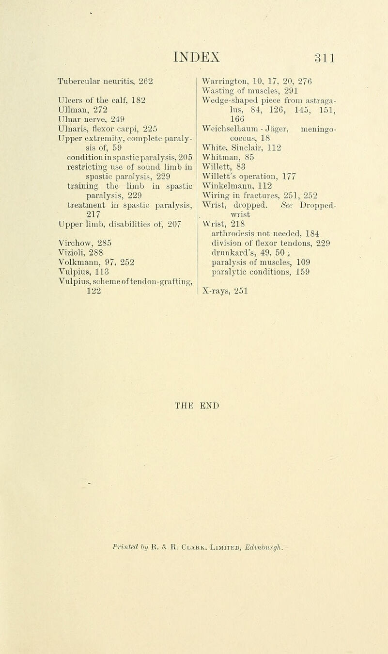 Tubercular neuritis, 262 Ulcers of the calf, 182 Ullmau, 272 Ulnar nerve, 249 Ulnaris, flexor carpi, 225 Upper extremity, complete paraly- sis of, 59 condition in spastic paralysis, 205 restricting use of sound limb in spastic paralysis, 229 training the limb in spastic paralysis, 229 treatment in spastic paralysis, 217 Upper limb, disabilities of, 207 Virchow, 285 Vizioli, 288 Volkniann, 97, 252 Vulpius, 113 Vulpius, scheme of tendou-grafting, 122 Warrington, 10, 17, 20, 276 Wasting of muscles, 291 Wedge-shaped piece fronr astraga- lus, 84, 126, 145, 151, 166 WeichselLaum - Jiiger, meningo- coccus, 18 White, Sinclair, 112 Whitman, 85 Willett, 83 Willett's operation, 177 Winkelmann, 112 Wiring in fractures, 251, 252 Wrist, dropped. See Dropped- wrist Wrist, 218 ai'throdesis not needed, 184 division of flexor tendons, 229 drunkard's, 49, 50 j paralysis of muscles, 109 paralytic conditions, 159 X-rays, 251 THE END Printed by K. & R. Clark. Limited, Edinhurgh.