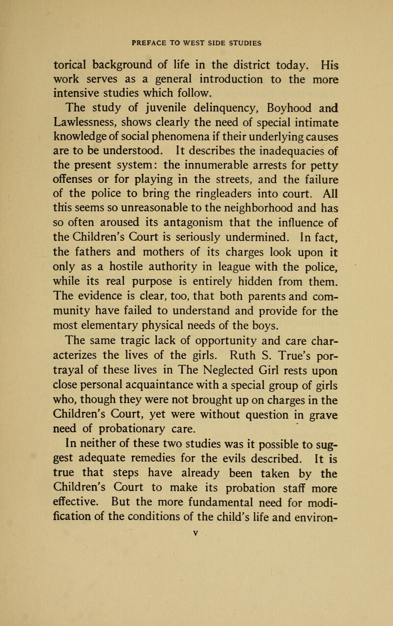 torical background of life in the district today. His work serves as a general introduction to the more intensive studies which follow. The study of juvenile delinquency, Boyhood and Lawlessness, shows clearly the need of special intimate knowledge of social phenomena if their underlying causes are to be understood. It describes the inadequacies of the present system: the innumerable arrests for petty offenses or for playing in the streets, and the failure of the police to bring the ringleaders into court. All this seems so unreasonable to the neighborhood and has so often aroused its antagonism that the influence of the Children's Court is seriously undermined. In fact, the fathers and mothers of its charges look upon it only as a hostile authority in league with the police, while its real purpose is entirely hidden from them. The evidence is clear, too, that both parents and com- munity have failed to understand and provide for the most elementary physical needs of the boys. The same tragic lack of opportunity and care char- acterizes the lives of the girls. Ruth S. True's por- trayal of these lives in The Neglected Girl rests upon close personal acquaintance with a special group of girls who, though they were not brought up on charges in the Children's Court, yet were without question in grave need of probationary care. In neither of these two studies was it possible to sug- gest adequate remedies for the evils described. It is true that steps have already been taken by the Children's Court to make its probation staff more effective. But the more fundamental need for modi- fication of the conditions of the child's life and environ-