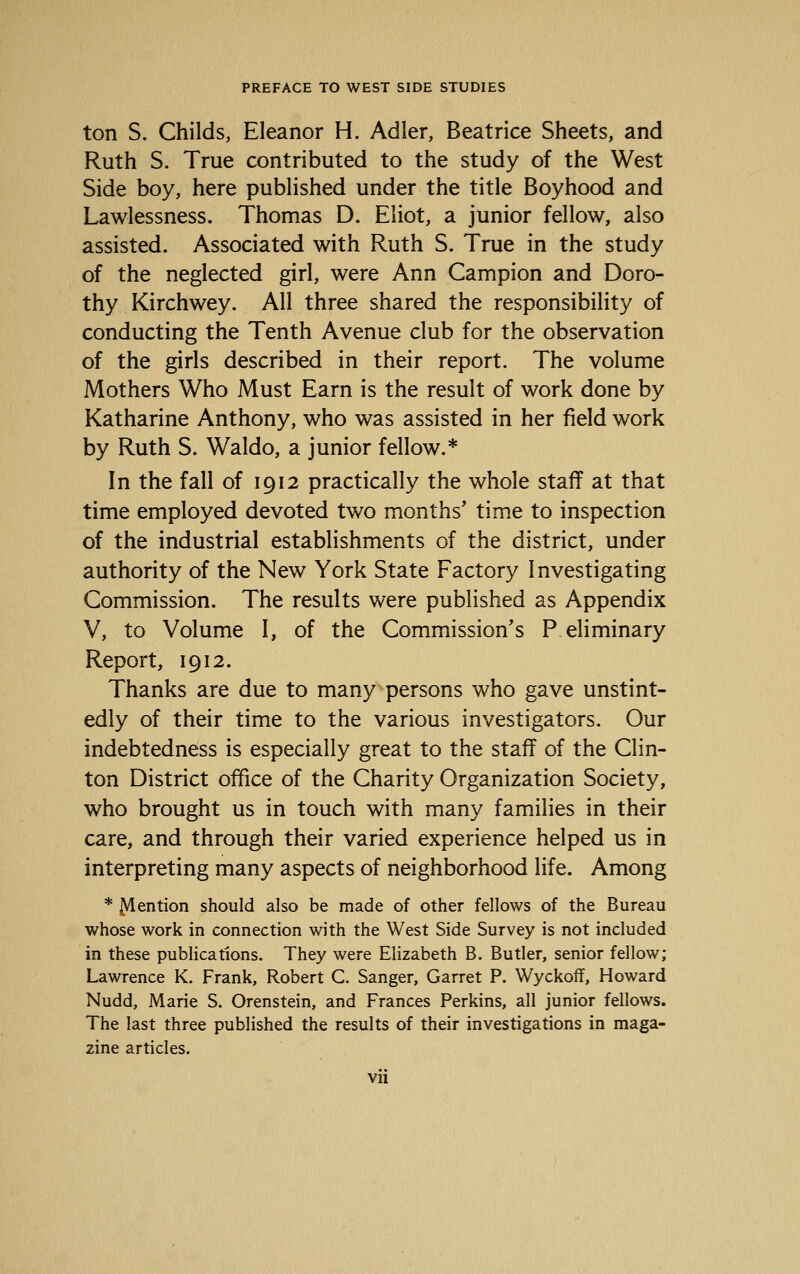 ton S. Childs, Eleanor H. Adler, Beatrice Sheets, and Ruth S. True contributed to the study of the West Side boy, here pubHshed under the title Boyhood and Lawlessness. Thomas D. Eliot, a junior fellow, also assisted. Associated with Ruth S. True in the study of the neglected girl, were Ann Campion and Doro- thy Kirchwey. All three shared the responsibility of conducting the Tenth Avenue club for the observation of the girls described in their report. The volume Mothers Who Must Earn is the result of work done by Katharine Anthony, who was assisted in her field work by Ruth S. Waldo, a junior fellow.* In the fall of 1912 practically the whole staff at that time employed devoted two months' time to inspection of the industrial establishments of the district, under authority of the New York State Factory Investigating Commission. The results were published as Appendix V, to Volume I, of the Commission's P eliminary Report, 1912. Thanks are due to many persons who gave unstint- edly of their time to the various investigators. Our indebtedness is especially great to the staff of the Clin- ton District office of the Charity Organization Society, who brought us in touch with many families in their care, and through their varied experience helped us in interpreting many aspects of neighborhood life. Among * Mention should also be made of other fellows of the Bureau whose work in connection with the West Side Survey is not included in these publications. They were Elizabeth B. Butler, senior fellow; Lawrence K. Frank, Robert C. Sanger, Garret P. Wyckoff, Howard Nudd, Marie S. Orenstein, and Frances Perkins, all junior fellows. The last three published the results of their investigations in maga- zine articles.
