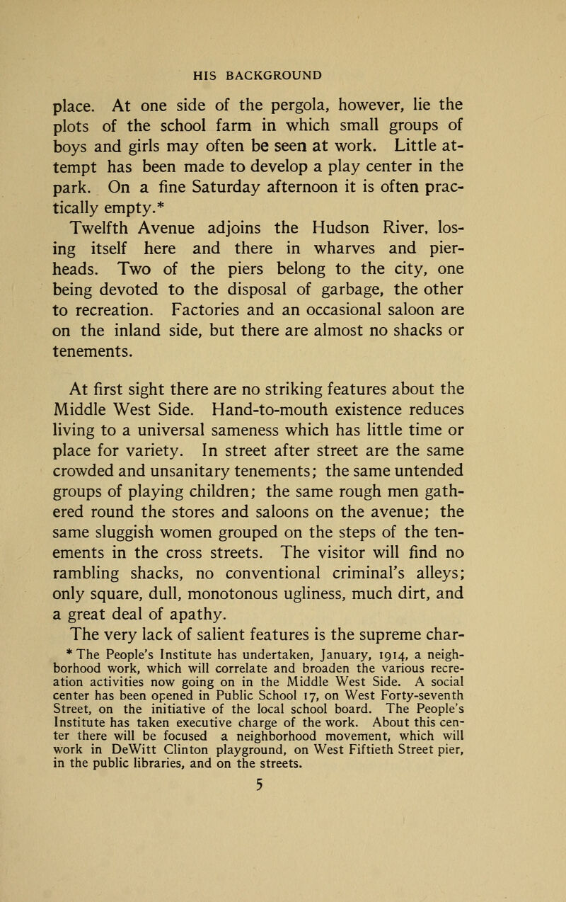 place. At one side of the pergola, however, lie the plots of the school farm in which small groups of boys and girls may often be seen at work. Little at- tempt has been made to develop a play center in the park. On a fine Saturday afternoon it is often prac- tically empty.* Twelfth Avenue adjoins the Hudson River, los- ing itself here and there in wharves and pier- heads. Two of the piers belong to the city, one being devoted to the disposal of garbage, the other to recreation. Factories and an occasional saloon are on the inland side, but there are almost no shacks or tenements. At first sight there are no striking features about the Middle West Side. Hand-to-mouth existence reduces living to a universal sameness which has little time or place for variety. In street after street are the same crowded and unsanitary tenements; the same untended groups of playing children; the same rough men gath- ered round the stores and saloons on the avenue; the same sluggish women grouped on the steps of the ten- ements in the cross streets. The visitor will find no rambling shacks, no conventional criminaFs alleys; only square, dull, monotonous ugliness, much dirt, and a great deal of apathy. The very lack of salient features is the supreme char- * The People's Institute has undertaken, January, 1914, a neigh- borhood work, which will correlate and broaden the various recre- ation activities now going on in the Middle West Side. A social center has been opened in Public School 17, on West Forty-seventh Street, on the initiative of the local school board. The People's Institute has taken executive charge of the work. About this cen- ter there will be focused a neighborhood movement, which will work in DeWitt Clinton playground, on West Fiftieth Street pier, in the public libraries, and on the streets.