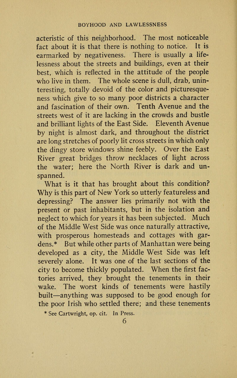 acteristic of this neighborhood. The most noticeable fact about it is that there is nothing to notice. It is earmarked by negativeness. There is usually a life- lessness about the streets and buildings, even at their best, which is reflected in the attitude of the people who live in them. The whole scene is dull, drab, unin- teresting, totally devoid of the color and picturesque- ness which give to so many poor districts a character and fascination of their own. Tenth Avenue and the streets west of it are lacking in the crowds and bustle and brilliant lights of the East Side. Eleventh Avenue by night is almost dark, and throughout the district are long stretches of poorly lit cross streets in which only the dingy store windows shine feebly. Over the East River great bridges throw necklaces of light across the water; here the North River is dark and un- spanned. What is it that has brought about this condition? Why is this part of New York so utterly featureless and depressing? The answer lies primarily not with the present or past inhabitants, but in the isolation and neglect to which for years it has been subjected. Much of the Middle West Side was once naturally attractive, with prosperous homesteads and cottages with gar- dens.* But while other parts of Manhattan were being developed as a city, the Middle West Side was left severely alone. It was one of the last sections of the city to become thickly populated. When the first fac- tories arrived, they brought the tenements in their wake. The worst kinds of tenements were hastily built—anything was supposed to be good enough for the poor Irish who settled there; and these tenements * See Carlwright, op. cit. In Press.