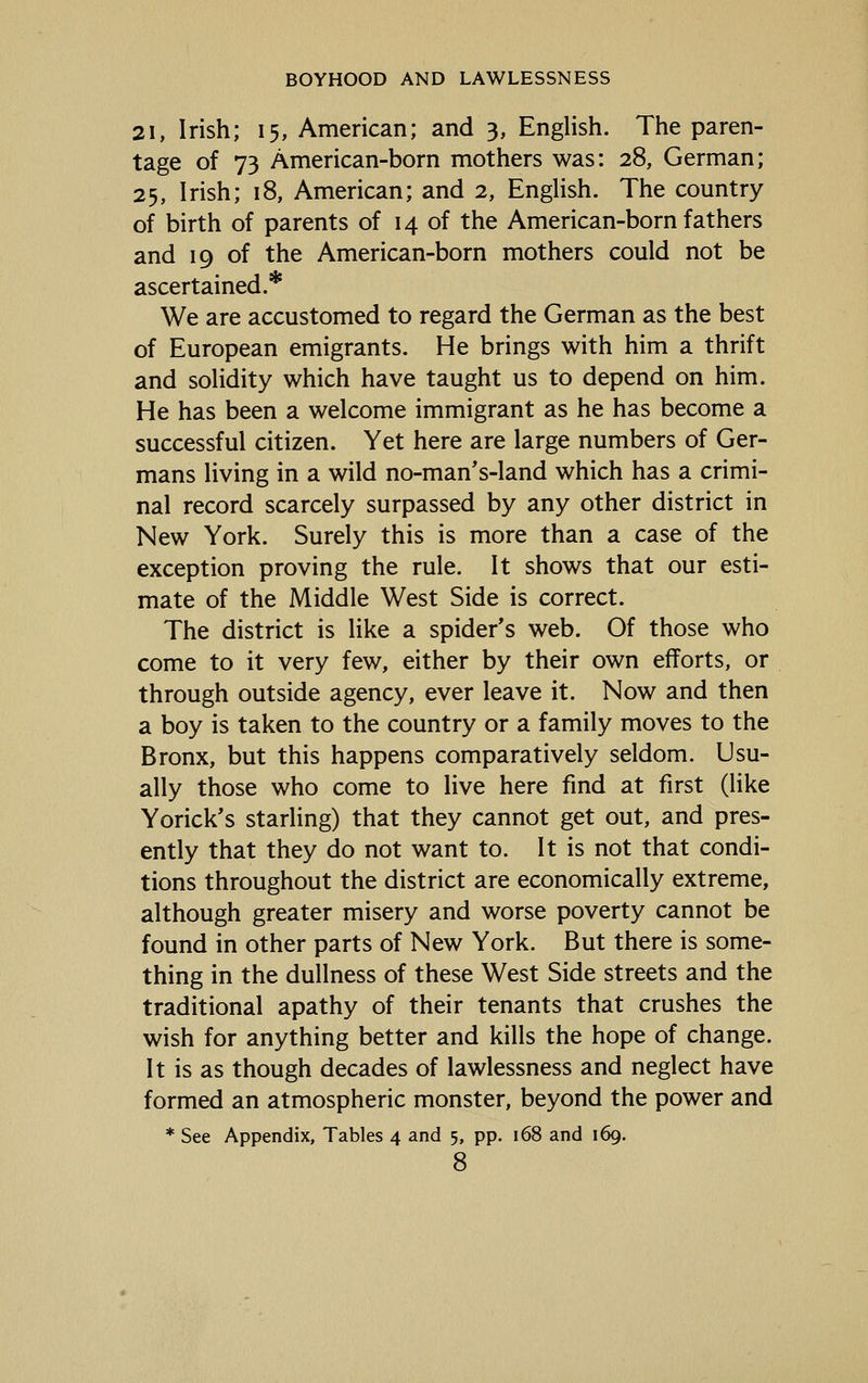 21, Irish; 15, American; and 3, English. The paren- tage of 73 American-born mothers was: 28, German; 25, Irish; 18, American; and 2, English. The country of birth of parents of 14 of the American-born fathers and 19 of the American-born mothers could not be ascertained.* We are accustomed to regard the German as the best of European emigrants. He brings with him a thrift and solidity which have taught us to depend on him. He has been a welcome immigrant as he has become a successful citizen. Yet here are large numbers of Ger- mans living in a wild no-man's-land which has a crimi- nal record scarcely surpassed by any other district in New York. Surely this is more than a case of the exception proving the rule. It shows that our esti- mate of the Middle West Side is correct. The district is like a spider's web. Of those who come to it very few, either by their own efforts, or through outside agency, ever leave it. Now and then a boy is taken to the country or a family moves to the Bronx, but this happens comparatively seldom. Usu- ally those who come to live here find at first (like Yorick's starling) that they cannot get out, and pres- ently that they do not want to. It is not that condi- tions throughout the district are economically extreme, although greater misery and worse poverty cannot be found in other parts of New York. But there is some- thing in the dullness of these West Side streets and the traditional apathy of their tenants that crushes the wish for anything better and kills the hope of change. It is as though decades of lawlessness and neglect have formed an atmospheric monster, beyond the power and * See Appendix, Tables 4 and 5, pp. 168 and 169.