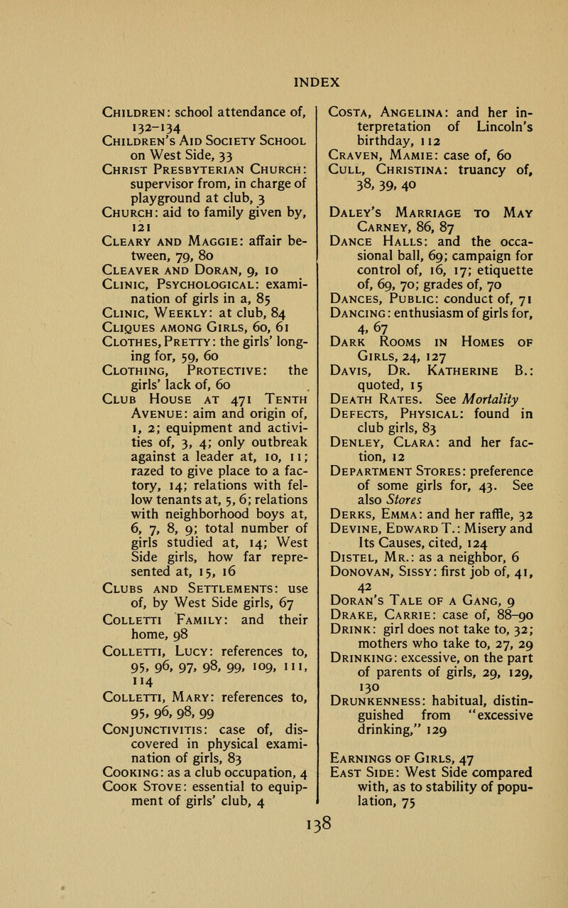 Children: school attendance of, 132-134 Children's Aid Society School on West Side, 33 Christ Presbyterian Church: supervisor from, in charge of playground at club, 3 Church: aid to family given by, 121 Cleary and Maggie: affair be- tween, 79, 80 Cleaver and Doran, 9, 10 Clinic, Psychological: exami- nation of girls in a, 85 Clinic, Weekly: at club, 84 Cliques among Girls, 60, 61 Clothes,Pretty: the girls' long- ing for, 59, 60 Clothing, Protective: the girls' lack of, 60 Club House at 471 Tenth Avenue: aim and origin of, 1, 2; equipment and activi- ties of, 3, 4; only outbreak against a leader at, 10, 11; razed to give place to a fac- tory, 14; relations with fel- low tenants at, 5, 6; relations with neighborhood boys at, 6, 7, 8, 9; total number of girls studied at, 14; West Side girls, how far repre- sented at, 15, 16 Clubs and Settlements: use of, by West Side girls, 67 CoLLETTi Family: and their home, 98 CoLLETTi, Lucy: references to, 95» 96, 97. 98, 99. J09, III, 114 CoLLETTi, Mary: references to, 95. 96, 98, 99 Conjunctivitis: case of, dis- covered in physical exami- nation of girls, 83 Cooking : as a club occupation, 4 Cook Stove: essential to equip- ment of girls' club, 4 Costa, Angelina: and her in- terpretation of Lincoln's birthday, 112 Craven, Mamie: case of, 60 Cull, Christina: truancy of, 38, 39, 40 Daley's Marriage to May Carney, 86, 87 Dance Halls: and the occa- sional ball, 69; campaign for control of, 16, 17; etiquette of, 69, 70; grades of, 70 Dances, Public: conduct of, 71 Dancing : enthusiasm of girls for, 4.67 Dark Rooms in Homes of Girls, 24, 127 Davis, Dr. Katherine B.: quoted, 15 Death Rates. See Mortality Defects, Physical: found in club girls, 83 Denley, Clara: and her fac- tion, 12 Department Stores: preference of some girls for, 43. See also Stores Derks, Emma: and her raffle, 32 Devine, Edward T. : Misery and Its Causes, cited, 124 DisTEL, Mr.: as a neighbor, 6 Donovan, Sissy: first job of, 41, 42 Doran's Tale of a Gang, 9 Drake, Carrie: case of, 88-90 Drink: girl does not take to, 32; mothers who take to, 27, 29 Drinking: excessive, on the part of parents of girls, 29, 129, 130 Drunkenness: habitual, distin- guished from excessive drinking, 129 Earnings of Girls, 47 East Side: West Side compared with, as to stability of popu- lation, 75