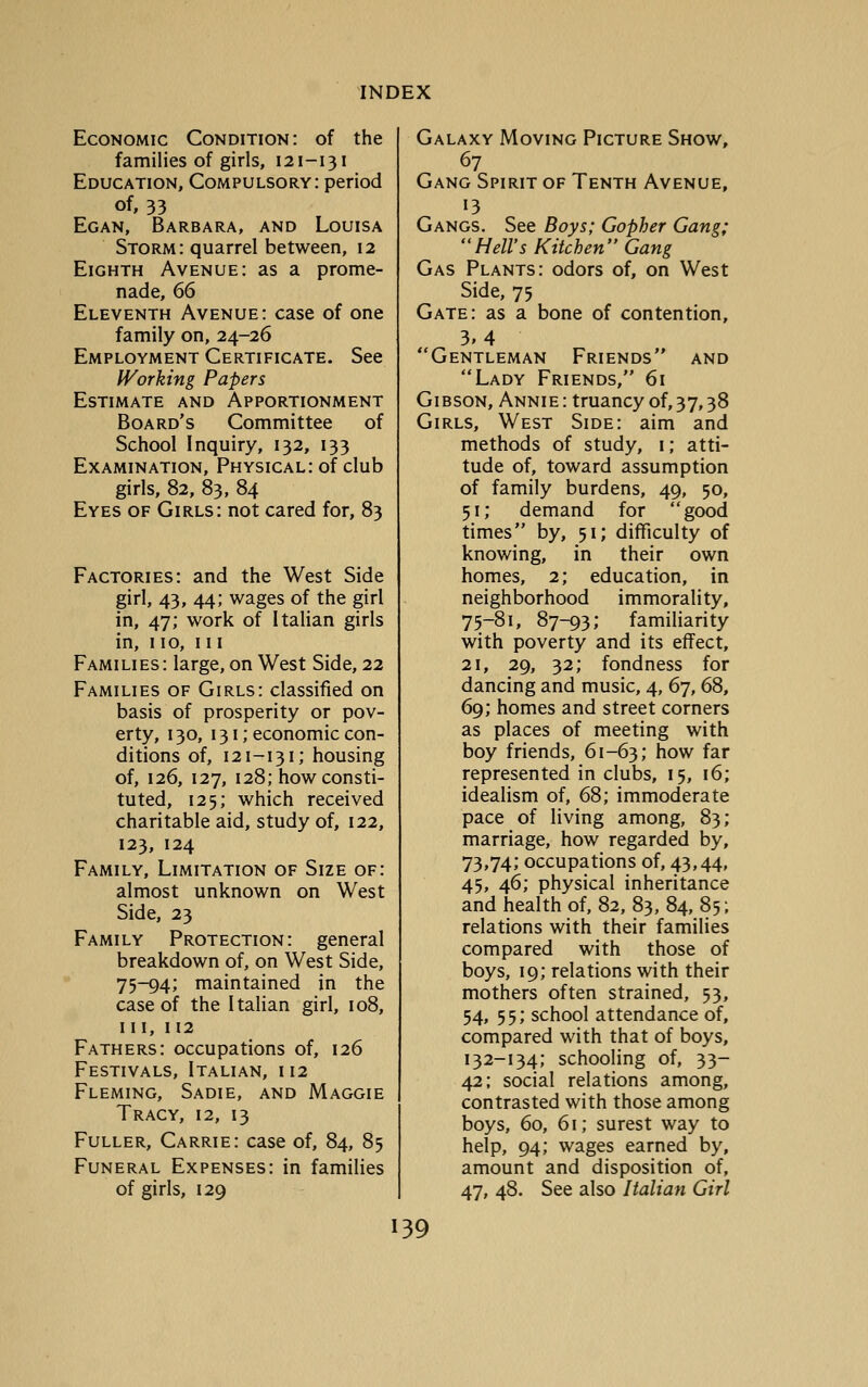 Economic Condition: of the families of girls, 121-131 Education, Compulsory: period of, 33 Egan, Barbara, and Louisa Storm: quarrel between, 12 Eighth Avenue: as a prome- nade, 66 Eleventh Avenue: case of one family on, 24-26 Employment Certificate. See IVorking Papers Estimate and Apportionment Board's Committee of School Inquiry, 132, 133 Examination, Physical: of club girls, 82, 83, 84 Eyes of Girls: not cared for, 83 Factories: and the West Side girl, 43, 44; wages of the girl in, 47; work of Italian girls in, 110, III Families: large, on West Side, 22 Families of Girls: classified on basis of prosperity or pov- erty, 130, 131; economic con- ditions of, 121-131; housing of, 126, 127, 128; how consti- tuted, 125; which received charitable aid, study of, 122, 123, 124 Family, Limitation of Size of: almost unknown on West Side, 23 Family Protection: general breakdown of, on West Side, 75-94; maintained in the case of the Italian girl, 108, III, 112 Fathers: occupations of, 126 Festivals, Italian, 112 Fleming, Sadie, and Maggie Tracy, 12, 13 Fuller, Carrie: case of, 84, 85 Funeral Expenses: in families of girls, 129 Galaxy Moving Picture Show, 67 Gang Spirit of Tenth Avenue, 13 Gangs. See Boys; Gopher Gang; Hell's Kitchen Gang Gas Plants: odors of, on West Side, 75 Gate: as a bone of contention, 3.4 Gentleman Friends and Lady Friends, 61 GIB SON, Ann IE: truancy of, 3 7,3 8 Girls, West Side: aim and methods of study, i; atti- tude of, toward assumption of family burdens, 49, 50, 51; demand for good times by, 51; difficulty of knowing, in their own homes, 2; education, in neighborhood immorality, 75-81, 87-93; familiarity with poverty and its effect, 21, 29, 32; fondness for dancing and music, 4, 67, 68, 69; homes and street corners as places of meeting with boy friends, 61-63; how far represented in clubs, 15, 16; idealism of, 68; immoderate pace of living among, 83; marriage, how regarded by, 73,74; occupations of, 43,44, 45, 46; physical inheritance and health of, 82, 83, 84, 85; relations with their families compared with those of boys, 19; relations with their mothers often strained, 53, 54, 55; school attendance of, compared with that of boys, 132-134; schooling of, 33- 42; social relations among, contrasted with those among boys, 60, 61; surest way to help, 94; wages earned by, amount and disposition of, 47, 48. See also Italian Girl