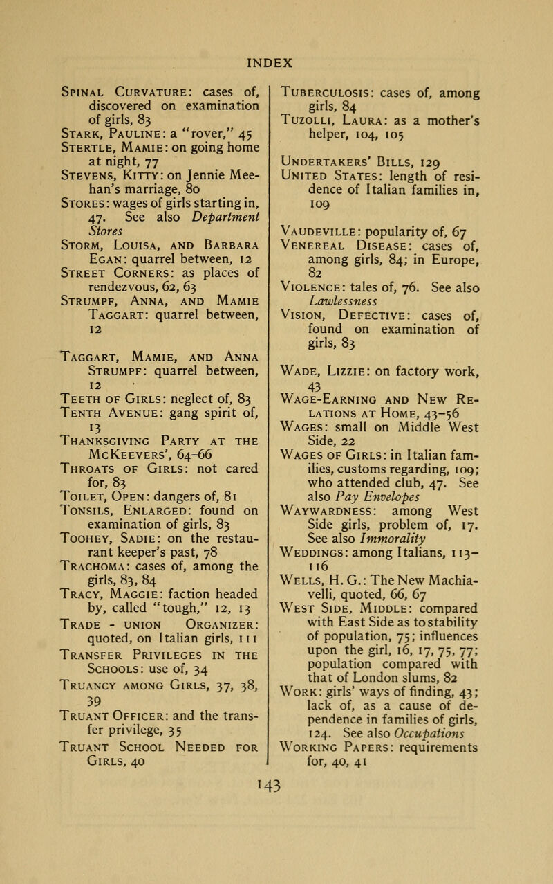 Spinal Curvature: cases of, discovered on examination of girls, 83 Stark, Pauline: a rover, 45 Stertle, Mamie: on going home at night, 77 Stevens, Kitty: on Jennie Mee- han's marriage, 80 Stores: wages of girls starting in, 47. See also Department Stores Storm, Louisa, and Barbara Eg an: quarrel between, 12 Street Corners: as places of rendezvous, 62, 63 Strumpf, Anna, and Mamie Taggart: quarrel between, 12 Taggart, Mamie, and Anna Strumpf: quarrel between, 12 Teeth of Girls: neglect of, 83 Tenth Avenue: gang spirit of. Thanksgiving Party at the McKeevers', 64-66 Throats of Girls: not cared for, 83 Toilet, Open: dangers of, 81 Tonsils, Enlarged: found on examination of girls, 83 Toohey, Sadie: on the restau- rant keeper's past, 78 Trachoma: cases of, among the girls, 83, 84 Tracy, Maggie: faction headed by, called tough, 12, 13 Trade - union Organizer: quoted, on Italian girls, 111 Transfer Privileges in the Schools: use of, 34 Truancy among Girls, 37, 38, 39 Truant Officer: and the trans- fer privilege, 35 Truant School Needed for Girls, 40 Tuberculosis: cases of, among girls, 84 TuzoLLi, Laura: as a mother's helper, 104, 105 Undertakers' Bills, 129 United States: length of resi- dence of Italian families in, 109 Vaudeville: popularity of, 67 Venereal Disease: cases of, among girls, 84; in Europe, 82 Violence: tales of, 76. See also Lawlessness Vision, Defective: cases of, found on examination of girls, 83 Wade, Lizzie: on factory work, 43 Wage-Earning and New Re- lations AT Home, 43-56 Wages: small on Middle West Side, 22 Wages of Girls: in Italian fam- iHes, customs regarding, 109; who attended club, 47. See also Pay Envelopes Waywardness: among West Side girls, problem of, 17. See also Immorality Weddings: among Italians, 113- 116 Wells, H. G. : The New Machia- velli, quoted, 66, 67 West Side, Middle: compared with East Side as to stability of population, 75; influences upon the girl, 16, 17, 75, 77; population compared with that of London slums, 82 Work: girls' ways of finding, 43; lack of, as a cause of de- pendence in families of girls, 124. See also Occupations Working Papers: requirements for, 40, 41 H3