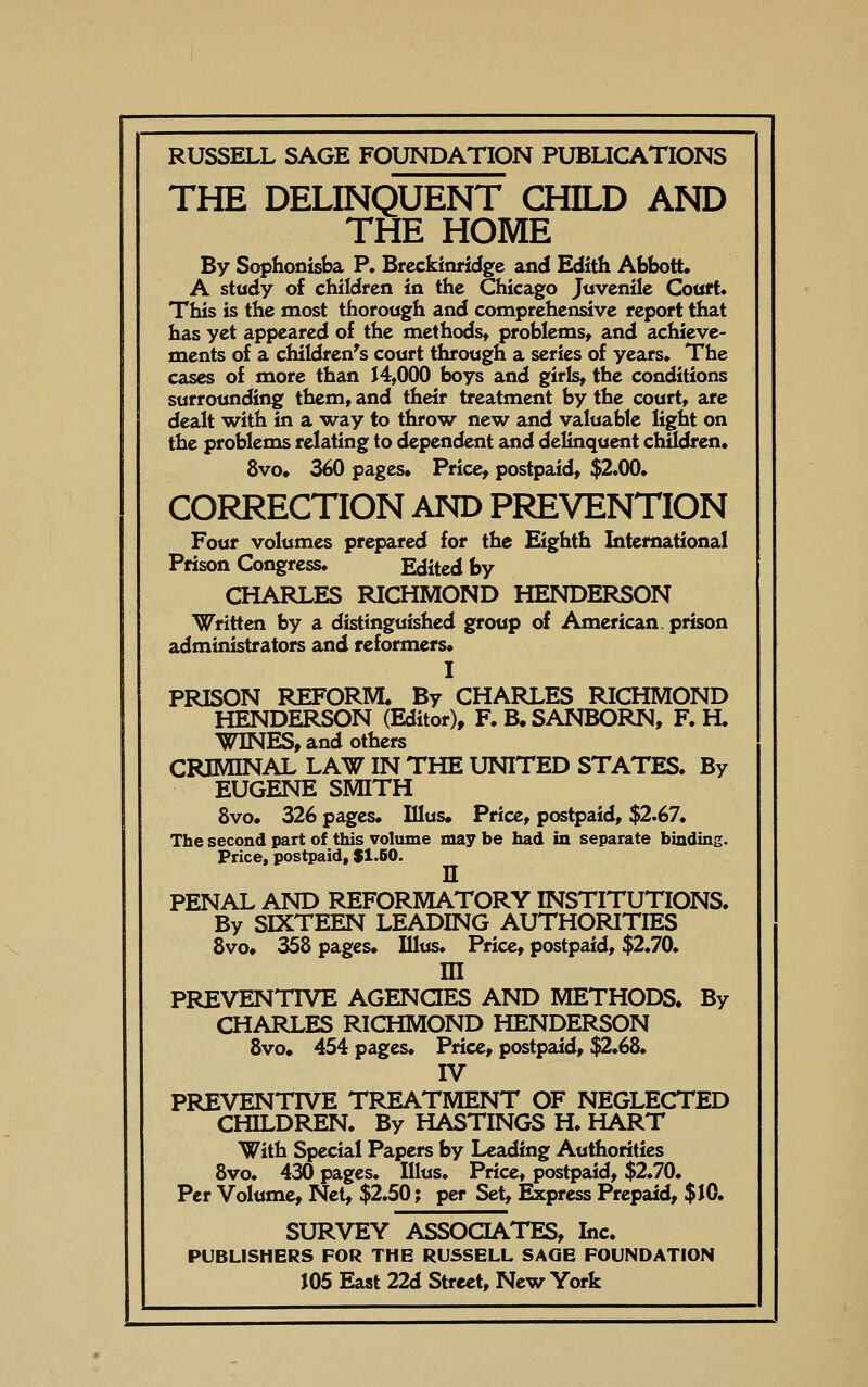 THE DELINQUENT CHILD AND THE HOME By Sophonisba P* Breckinridge and Edith AbbotU A stady of children in the Chicago Juvenile Court* This is the most thorough and comprehensive report that has yet appeared of the methodst problems, and achieve- ments of a children's court through a series of years. The cases of more than 14,000 boys and girls, the conditions surrounding them, and their treatment by the court, are dealt with in a way to throw new and valuable light on the problems relating to dependent and delinquent children* 8vo* 360 pages* Price, postpaid, $2.00* CORRECTION AND PREVENTION Four volumes prepared for the Eighth International Prison Congress. Edited by CHARLES RICHMOND HENDERSON Written by a distinguished group of American, prison administrators and reformers* I PRISON REFORM. By CHARLES RICHMOND HENDERSON (Editor), F.B. SANBORN, F. H. WINES, and others CRIMINAL LAW IN THE UNITED STATES. By EUGENE SMITH 8vo* 326 pages* Illus* Price, postpaid, $2.67. The second part of this volume may be had in separate binding. Price, postpaid, $1.50. n PENAL AND REFORMATORY INSTITUTIONS. By SIXTEEN LEADING AUTHORITIES 8vo* 358 pages* Illus. Price, postpaid, $2.70. m PREVENTIVE AGENQES AND METHODS. By CHARLES RICHMOND HENDERSON 8vo* 454 pages. Price, postpaid, $2.68. IV PREVENTIVE TREATMENT OF NEGLECTED CHILDREN. By HASTINGS H. HART With Special Papers by Leading Authorities 8vo. 430 pages. Illus. Price, postpaid, $2.70. Per Volume, Net, $2.50; per Set, ^press Prepaid, $ JO. SURVEY ASSOCIATES, Inc. PUBLISHERS FOR THE RUSSELL SAQE FOUNDATION