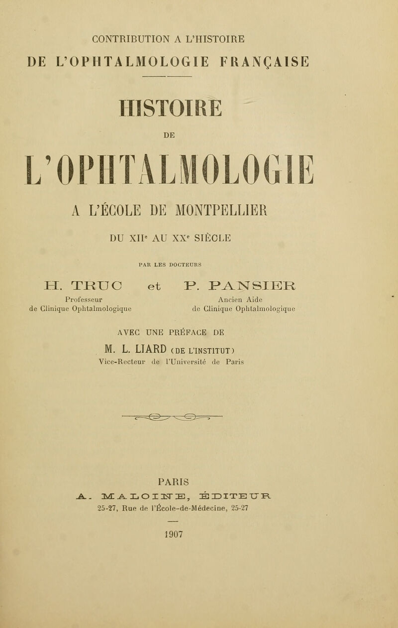 CONTRIBUTION A L'HISTOIRE DE L'OPHTALMOLOGIE FRANÇAISE DE L'OPHTALMOLOGIE A L'ÉCOLE DE MONTPELLIER DU XII* AU XX' SIÈCLE PA.R LES DOCTEURS H. TRUC et !P. PANSIBR Professeur Ancien Aide de Clinique Ophtalmologique de Clinique Ophtalmologique AVEC UNE PREFACE DE M. L. LTARD c de l'institut ) Vice-Recteur de l'Université de Paris PARIS -A.. MALOIUE, ÉDITEUR 25-27, Rue de l'École-de-Médecine, 25-27 1907