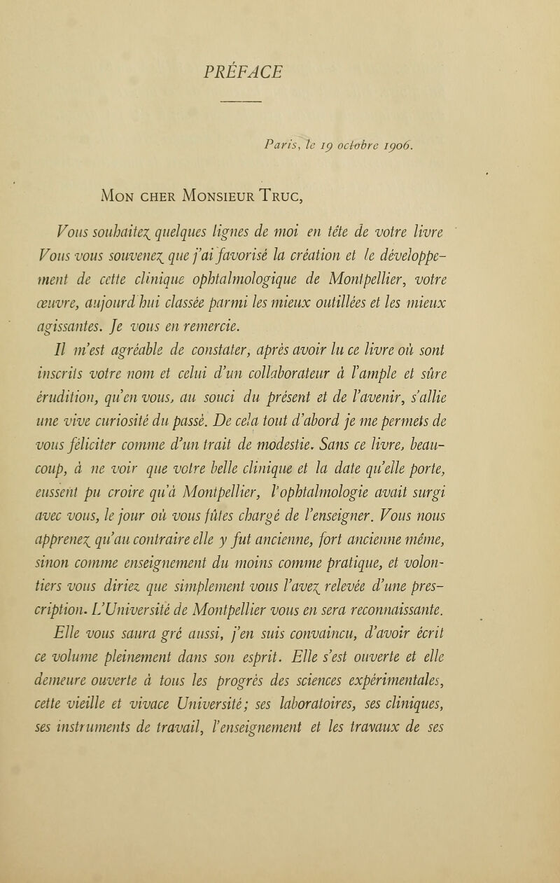 PREFACE Paris, le ip octobre 1906. Mon cher Monsieur Truc, Vous souhaitez quelques lignes de moi en tête de votre livre Vous vous souvenez que j'ai favorisé la création et le développe- ment de cette clinique ophtalmologique de Montpellier, votre œuvre, aujourdhui classée parmi les mieux outillées et les mieux agissantes. Je vous en remercie. Il m est agréable de constater, après avoir lu ce livre où sont inscrits votre nom et celui d'un collaborateur à l'ample et sûre érudition, qu'en vous, au souci du présent et de l'avenir, s'allie une vive curiosité du passé. De cela tout d'abord je me permets de vous féliciter comme d'un trait de modestie. Sans ce livre, beau- coup, à ne voir que votre belle clinique et la date quelle porte, eussent pu croire qu'à Montpellier, l'ophtalmologie avait surgi avec vous, le jour où vous fûtes chargé de l'enseigner. Vous nous apprenez qu'au contraire elle y fut ancienne, fort ancienne même, sinon comme enseignement du moins comme pratique, et volon- tiers vous diriez que simplement vous l'avez relevée d'une pres- cription. L'Université de Montpellier vous en sera reconnaissante. Elle vous saura gré aussi, j'en suis convaincu, d'avoir écrit ce volume pleinement dans son esprit. Elle s'est ouverte et elle demeure ouverte à tous les progrès des sciences expérimentales, cette vieille et vivace Université; ses laboratoires, ses cliniques, ses instruments de travail, l'enseignement et les travaux de ses
