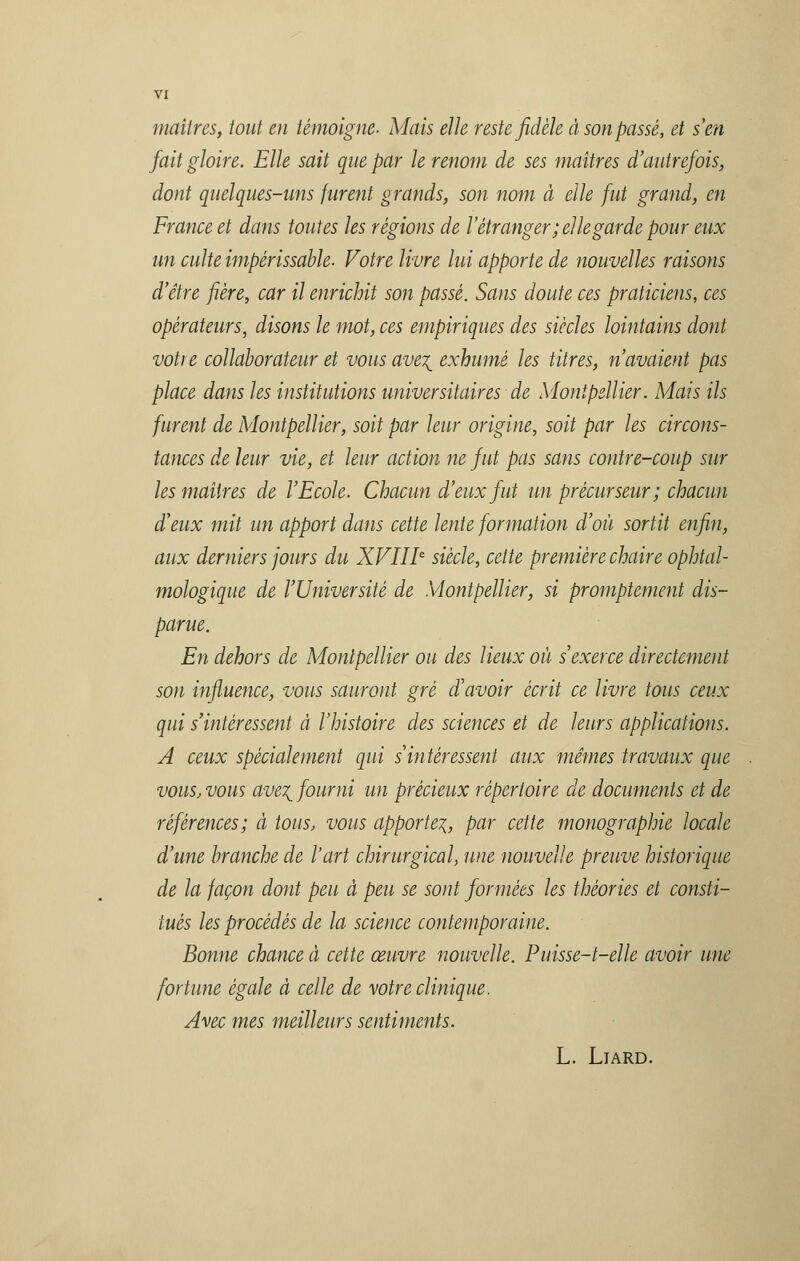 maîtres, tout en témoigne- Mais elle reste fidèle à son passé, et s'en fait gloire. Elle sait que par le renom de ses maîtres d'autrefois, dont quelques-uns furent grands, son nom à elle fut grand, en France et dans toutes les régions de l'étranger; elle garde pour eux un culte impérissable. Votre livre lui apporte de nouvelles raisons d'être fière, car il enrichit son passé. Sans doute ces praticiens, ces opérateurs, disons le mot, ces empiriques des siècles lointains dont voti e collaborateur et vous ave\ exhumé les titres, n'avaient pas place dans les institutions universitaires de Montpellier. Mais Us furent de Montpellier, soit par leur origine, soit par les circons- tances de leur vie, et leur action ne fut pas sans contre-coup sur les maîtres de l'Ecole. Chacun d'eux fut un précurseur; chacun d'eux mit un apport dans cette lente formation d'où sortit enfin, aux derniers jours du XVIIIe siècle, cette première chaire ophtal- mologique de l'Université de Montpellier, si promptement dis- parue. En dehors de Montpellier ou des lieux où s'exerce directement- son influence, vous sauront gré d'avoir écrit ce livre tous ceux qui s'intéressent à l'histoire des sciences et de leurs applications. A ceux spécialement qui s intéressent aux mêmes travaux que vous, vous ave^ fourni un précieux répertoire de documents et de références; à tous, vous apporte^, par cette monographie locale d'une branche de l'art chirurgical, une nouvelle preuve historique de la façon dont peu à peu se sont formées les théories et consti- tués les procédés de la science contemporaine. Bonne chance à cette œuvre nouvelle. Puisse-t-elle avoir une fortune égale à celle de votre clinique. Avec mes meilleurs sentiments. L. LlARD.