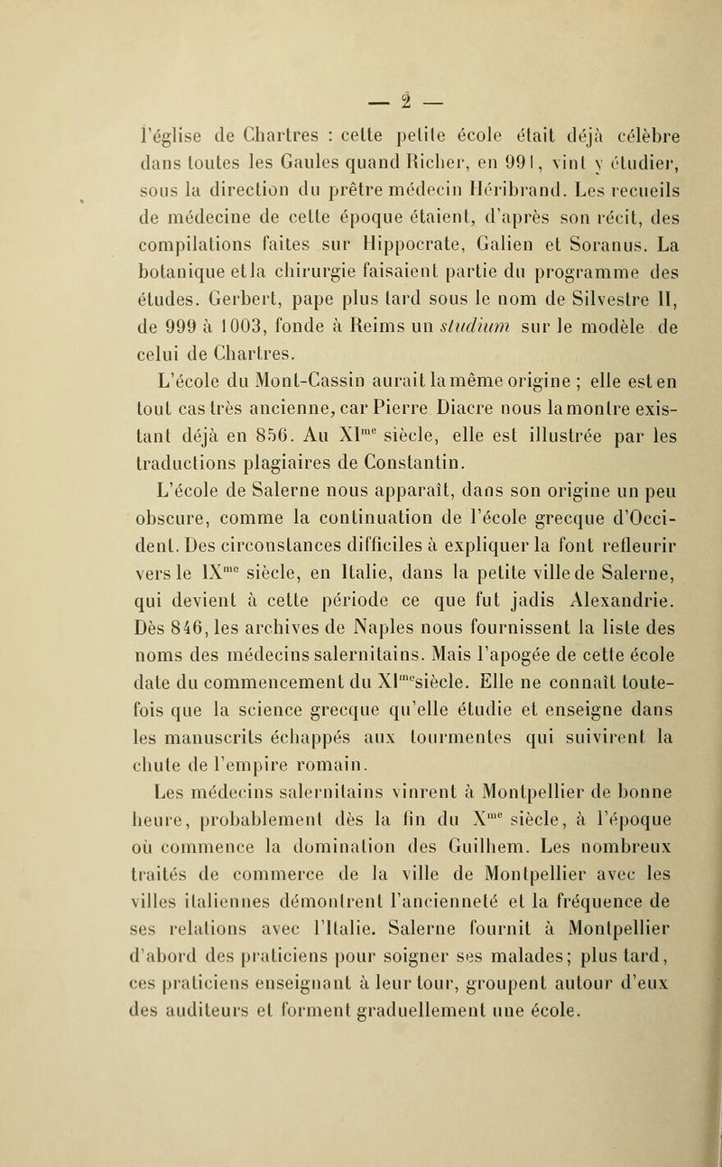 l'église de Chartres : celte petite école était déjà célèbre dans toutes les Gaules quand Richer, en 991, vint y étudier, sous la direction du prêtre médecin Héribrand. Les recueils de médecine de cette époque étaient, d'après son récit, des compilations faites sur Hippocrate, Galien et Soranus. La botanique et la chirurgie faisaient partie du programme des études. Gerbert, pape plus lard sous le nom de Silvestre 11, de 999 à 1003, fonde à Reims un studium sur le modèle de celui de Chartres. L'école du Mont-Cassin aurait la même origine ; elle est en tout castrés ancienne, car Pierre Diacre nous lamonlre exis- tant déjà en 856. Au Xïme siècle, elle est illustrée par les traductions plagiaires de Constantin. L'école de Salerne nous apparaît, dans son origine un peu obscure, comme la continuation de l'école grecque d'Occi- dent. Des circonstances difficiles à expliquer la font refleurir vers le lXmc siècle, en Italie, dans la petite ville de Salerne, qui devient à cette période ce que fut jadis Alexandrie. Dès 846, les archives de Naples nous fournissent la liste des noms des médecins salernitains. Mais l'apogée de cette école date du commencement du XIraosiècle. Elle ne connaît toute- fois que la science grecque qu'elle étudie et enseigne dans les manuscrits échappés aux tourmentes qui suivirent la chute de l'empire romain. Les médecins salernitains vinrent à Montpellier de bonne heure, probablement dès la fin du Xme siècle, à l'époque où commence la domination des Guilhem. Les nombreux traités de commerce de la ville de Montpellier avec les villes italiennes démontrent l'ancienneté et la fréquence de ses relations avec l'Italie. Salerne fournit à Montpellier d'abord des praticiens pour soigner ses malades; plus tard, ces praticiens enseignant à leur tour, groupent autour d'eux des auditeurs et forment graduellement une école.