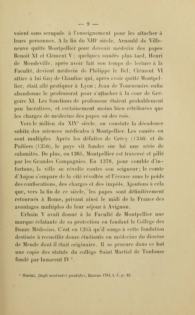 vaient sans scrupule à renseignement pour les attacher à leurs personnes. A la fin du XIIIe siècle, Arnauld de Ville- neuve quitte Montpellier pour devenir médecin des papes Benoit XI et Clément V; quelques années plus tard, Henri de Mondeville, après avoir fait son temps de lecture à la Faculté, devient médecin de Philippe le Bel; Clément VI attire à lui Guy de Chauliac qui, après avoir quitté Montpel- lier, était allé pratiquer à Lyon ; Jean de ïournemire enfin abandonne le professorat pour s'attacher à la cour de Gré- goire XI. Les fonctions de professeur étaient probablement peu lucratives, et certainement moins bien rétribuées que les charges de médecins des papes ou des rois. Vers le milieu du XIVe siècle, on constate la décadence subite des sciences médicales à Montpellier. Les causes en sont multiples. Après les défaites de Crécy (1346) et de Poitiers (1356), le pays vit fondre sur lui une série de calamités. De plus, en 1365, Montpellier est traversé et pillé par les Grandes Compagnies. En 1378, pour comble d'in- fortune, la ville se révolte contre son seigneur; le comte d'Anjou s'empare de la cité révoltée et l'écrase sous le poids des confiscations, des charges et des impôts. Ajoutons à cela que, vers la fin de ce siècle, les papes sont définitivement retournés à Rome, privant ainsi le midi de la France des avantages multiples de leur séjour à Avignon. Urbain V avait donné à la Faculté de Montpellier une marque éclatante de sa protection en fondant le Collège des Douze Médecins. C'est en 1365 qu'il songe à cette fondation destinée à recueillir douze étudiants en médecine du diocèse de Mende dont il était originaire. 11 se procure dans ce but une copie des statuts du collège Saint Martial de Toulouse fondé par Innocent IV '. 1 Marini, Degli archiatri pontifici, Romae 1784, t. I, p. 83.