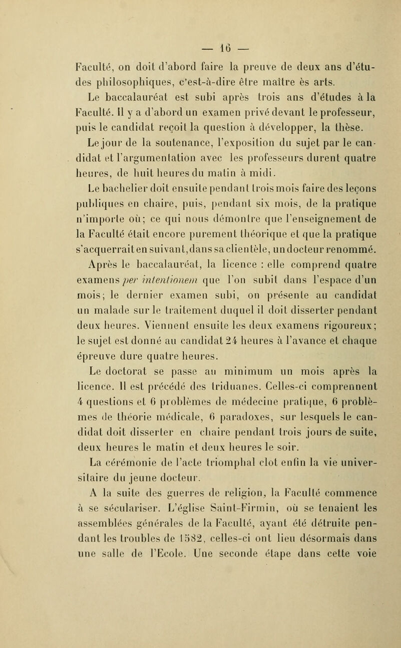 Faculté, on doit d'abord faire la preuve de deux ans d'étu- des philosophiques, c'est-à-dire être maître es arts. Le baccalauréat est subi après trois ans d'études à la Faculté. Il y a d'abord un examen privé devant le professeur, puis le candidat reçoit la question à développer, la thèse. Le jour de la soutenance, l'exposition du sujet par le can- didat et l'argumentation avec les professeurs durent quatre heures, de huit heures du matin à midi. Le bachelier doit ensuite pendant trois mois faire des leçons publiques en chaire, puis, pendant six mois, de la pratique n'importe où; ce qui nous démontre que l'enseignement de la Faculté était encore purement théorique et que la pratique s'acquerrait en suivant, dans saclientèle, undocteur renommé. Après le baccalauréat, la licence : elle comprend quatre examens per intentionem que l'on subit dans l'espace d'un mois; le dernier examen subi, on présente au candidat un malade sur le traitement duquel il doit disserter pendant deux heures. Viennent ensuite les deux examens rigoureux; le sujet est donné au candidat 24 heures à l'avance et chaque épreuve dure quatre heures. Le doctorat se passe au minimum un mois après la licence. 11 est précédé des triduanes. Celles-ci comprennent 4 questions et 6 problèmes de médecine pratique, 6 problè- mes de théorie médicale, 6 paradoxes, sur lesquels le can- didat doit disserter en chaire pendant trois jours de suite, deux heures le matin et deux heures le soir. La cérémonie de l'acte triomphal clôt enfin la vie univer- sitaire du jeune docteur. A la suite des guerres de religion, la Faculté commence à se séculariser. L'église Saint-Firmin, où se tenaient les assemblées générales de la Faculté, ayant été détruite pen- dant les troubles de 1582, celles-ci ont lieu désormais dans une salle de l'Ecole. Une seconde étape dans cette voie