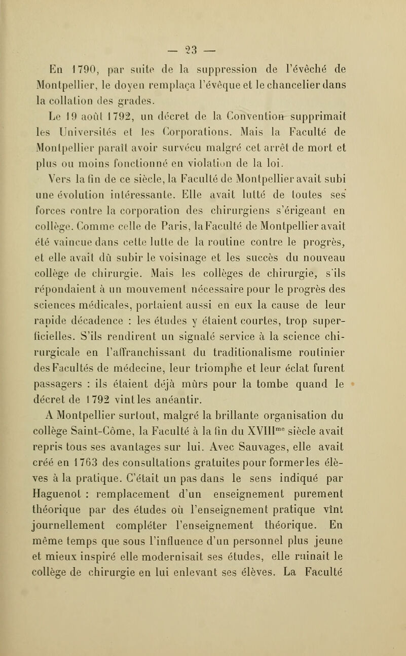 En 1790, par suite de la suppression de l'évêché de Montpellier, le doyen remplaça l'évêqueet le chancelier dans la collation des grades. Le 19 aoùl 1792, un décret de la Convention supprimait les Universités et les Corporations. Mais la Faculté de Montpellier parait avoir survécu malgré cet arrêt de mort et plus ou moins fonctionné en violation de la loi. Vers la fin de ce siècle, la Faculté de Montpellier avait subi une évolution intéressante. Elle avait lutté de toutes ses forces contre la corporation des chirurgiens s'érigeant en collège. Comme celle de Paris, laFaculté de Montpellier avait été vaincue dans cette lutte de la routine contre le progrès, et elle avait dû subir le voisinage et les succès du nouveau collège de chirurgie. Mais les collèges de chirurgie, s'ils répondaient à un mouvement nécessaire pour le progrès des sciences médicales, portaient aussi en eux la cause de leur rapide décadence : les études y étaient courtes, trop super- ficielles. S'ils rendirent un signalé service à la science chi- rurgicale en l'affranchissant du traditionalisme routinier des Facultés de médecine, leur triomphe et leur éclat furent passagers : ils étaient déjà mûrs pour la tombe quand le décret de 1792 vint les anéantir. A Montpellier surtout, malgré la brillante organisation du collège Saint-Côme, la Faculté à la fin du XVIIlrae siècle avait repris tous ses avantages sur lui. Avec Sauvages, elle avait créé en 1763 des consultations gratuites pour formerles élè- ves à la pratique. C'était un pas dans le sens indiqué par Haguenof : remplacement d'un enseignement purement théorique par des études où l'enseignement pratique vînt journellement compléter l'enseignement théorique. En même temps que sous l'influence d'un personnel plus jeune et mieux inspiré elle modernisait ses études, elle ruinait le collège de chirurgie en lui enlevant ses élèves. La Faculté