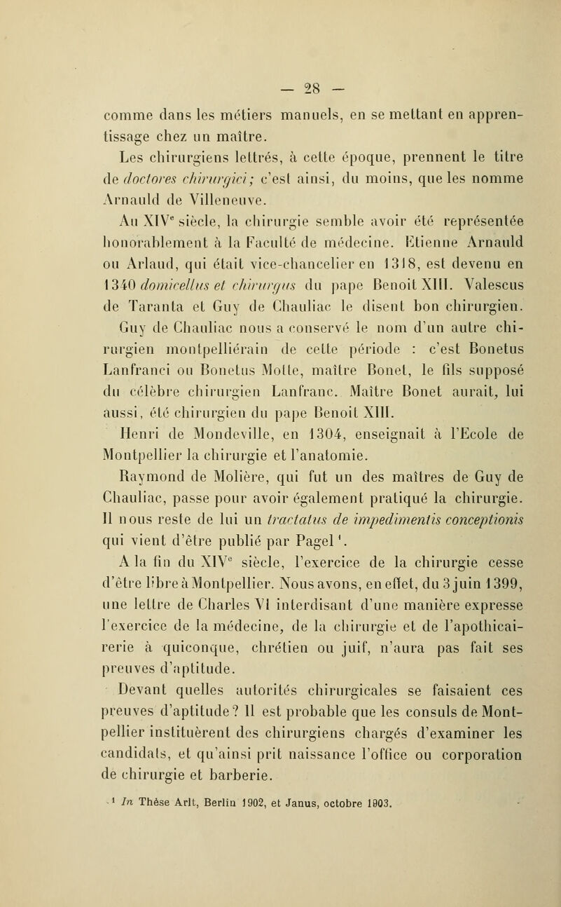 comme dans les métiers manuels, en se mettant en appren- tissage chez un maître. Les chirurgiens lettrés, à cette époque, prennent le titre de doctores chirurgie}; c'est ainsi, du moins, que les nomme Arnauld de Villeneuve. Au XIVe siècle, la chirurgie semble avoir été représentée honorablement à la Faculté de médecine. Etienne Arnauld ou Arlaud, qui était vice-chancelier en 1318, est devenu en 1340 domicellus et chirurgus du pape Benoit XHT. Valescus de Taranta et Guy de Chauliac le disent bon chirurgien. Guy de Chauliac nous a conservé le nom d'un autre chi- rurgien montpelliérain de cette période : c'est Bonetus Lanfranci ou Bonetus Motte, maître Bonet, le fils supposé du célèbre chirurgien Lan franc. Maître Bonet aurait, lui aussi, été chirurgien du pape Benoit Xllï. Henri de Mondeville, en 1304, enseignait à l'Ecole de Montpellier la chirurgie et l'anatomie. Raymond de Molière, qui fut un des maîtres de Guy de Chauliac, passe pour avoir également pratiqué la chirurgie. 11 nous reste de lui un tractatus de impedïmentis conceptionis qui vient d'être publié par PagelV A la fin du XIV0 siècle, l'exercice de la chirurgie cesse d'être libre à Montpellier. Nous avons, en effet, du 3 juin 1399, une lettre de Charles VI interdisant d'une manière expresse l'exercice de la médecine, de la chirurgie et de l'apothicai- rerie à quiconque, chrétien ou juif, n'aura pas fait ses preuves d'aptitude. Devant quelles autorités chirurgicales se faisaient ces preuves d'aptitude? 11 est probable que les consuls de Mont- pellier instituèrent des chirurgiens chargés d'examiner les candidats, et qu'ainsi prit naissance l'office ou corporation de chirurgie et barberie. 1 In Thèse Arlt, Berlin 1902, et Janus, octobre 1903.