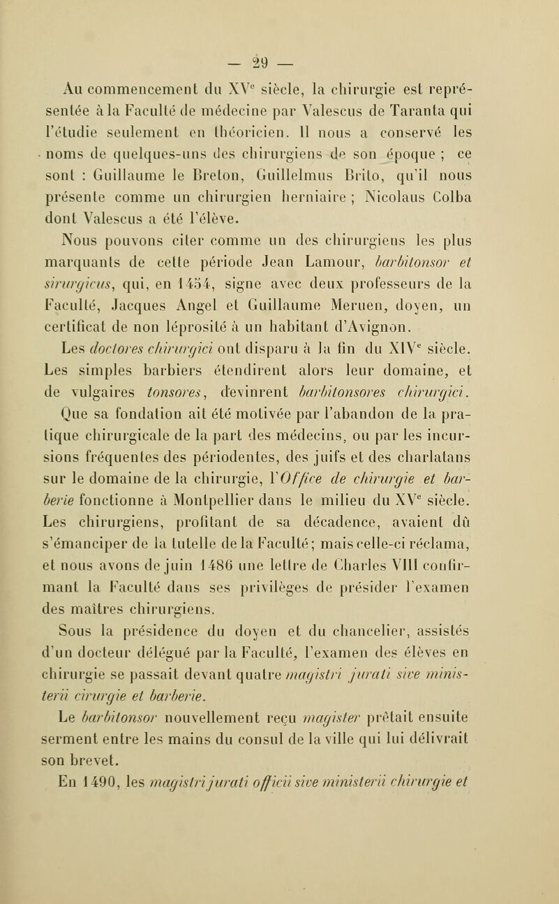 — °29 — Au commencement du XVe siècle, la chirurgie est repré- sentée à la Faculté de médecine par Yalescus de Taranta qui l'étudié seulement en théoricien. 11 nous a conservé les noms de quelques-uns des chirurgiens de son époque ; ce sont : Guillaume le Breton, Guillelmus Brito, qu'il nous présente comme un chirurgien herniaire ; Nicolaus Colba dont Valescus a été l'élève. Nous pouvons citer comme un des chirurgiens les plus marquants de cette période Jean Lamour, barbitonsor et sirurgicus, qui, en 1454, signe avec deux professeurs de la Faculté, Jacques Angel et Guillaume Meruen, doyen, un certificat de non léprosité à un habitant d'Avignon. Les doctores chirurgici ont disparu à la fin du XIVe siècle. Les simples barbiers étendirent alors leur domaine, et de vulgaires tonsores, devinrent barbilonsores chirurgici. Que sa fondation ait été motivée par l'abandon de la pra- tique chirurgicale de la part des médecins, ou par les incur- sions fréquentes des périodentes, des juifs et des charlatans sur le domaine de la chirurgie, Y Office de chirurgie et bar- berie fonctionne à Montpellier dans le milieu du XVe siècle. Les chirurgiens, profitant de sa décadence, avaient dû s'émanciper de la tutelle de la Faculté ; mais celle-ci réclama, et nous avons de juin 1486 une lettre de Charles VIII confir- mant la Faculté dans ses privilèges de présider l'examen des maîtres chirurgiens. Sous la présidence du doyen et du chancelier, assistés d'un docteur délégué par la Faculté, l'examen des élèves en chirurgie se passait devant quatre magistri jurati sive minis- terii cirurgie et barberie. Le barbitonsor nouvellement reçu magister prêtait ensuite serment entre les mains du consul de la ville qui lui délivrait son brevet. En 1490, les magistri jurati officiis'we ministerii chirurgie et