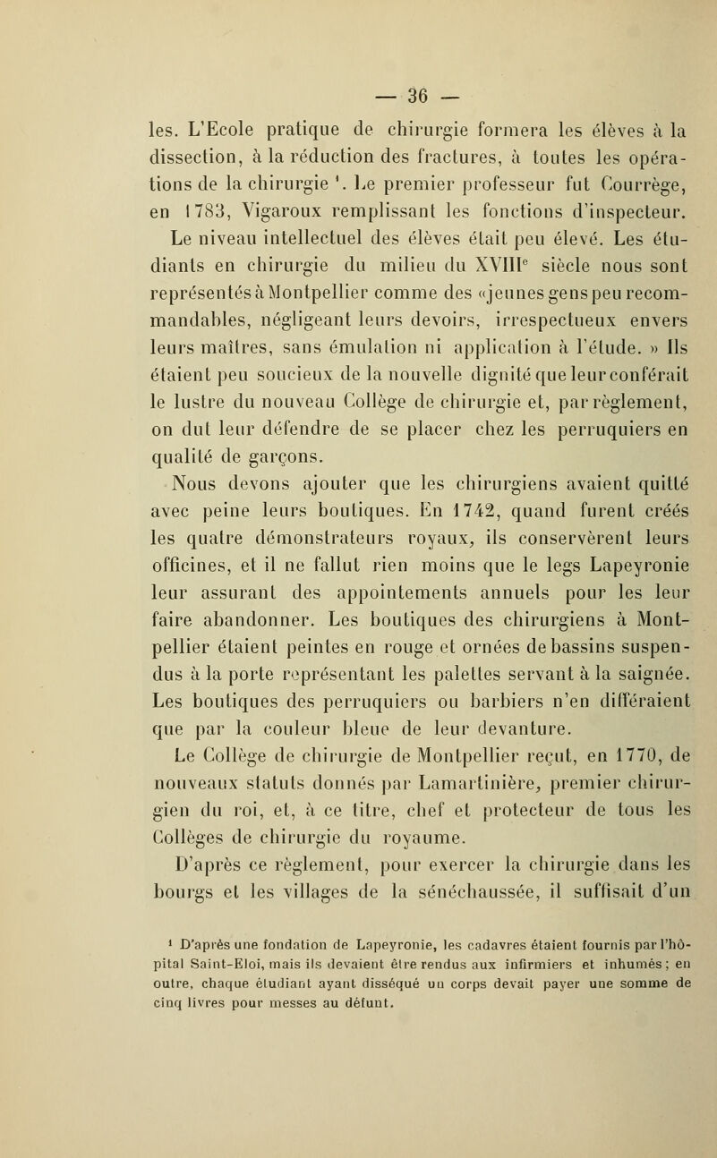 les. L'Ecole pratique de chirurgie formera les élèves à la dissection, à la réduction des fractures, à toutes les opéra- tions de la chirurgie '. Le premier professeur fut Gourrège, en 1783, Vigaroux remplissant les fonctions d'inspecteur. Le niveau intellectuel des élèves était peu élevé. Les étu- diants en chirurgie du milieu du XVIIIe siècle nous sont représentésàMontpellier comme des «jeunes genspeurecom- mandahles, négligeant leurs devoirs, irrespectueux envers leurs maîtres, sans émulation ni application à l'étude. » Ils étaient peu soucieux de la nouvelle dignité que leurconférait le lustre du nouveau Collège de chirurgie et, par règlement, on dut leur défendre de se placer chez les perruquiers en qualité de garçons. Nous devons ajouter que les chirurgiens avaient quitté avec peine leurs boutiques. En 1742, quand furent créés les quatre démonstrateurs royaux, ils conservèrent leurs officines, et il ne fallut rien moins que le legs Lapeyronie leur assurant des appointements annuels pour les leur faire abandonner. Les boutiques des chirurgiens à Mont- pellier étaient peintes en rouge et ornées de bassins suspen- dus à la porte représentant les palettes servant à la saignée. Les boutiques des perruquiers ou barbiers n'en différaient que par la couleur bleue de leur devanture. Le Collège de chirurgie de Montpellier reçut, en 1770, de nouveaux statuts donnés par Lamartinière, premier chirur- gien du roi, et, à ce titre, chef et protecteur de tous les Collèges de chirurgie du royaume. D'après ce règlement, pour exercer la chirurgie dans les bourgs et les villages de la sénéchaussée, il suffisait d'un 1 D'après une fondation de Lapeyronie, les cadavres étaient fournis par l'hô- pital Saint-Eloi, mais ils devaient être rendus aux infirmiers et inhumés; en outre, chaque étudiant ayant disséqué un corps devait payer une somme de cinq livres pour messes au défunt.