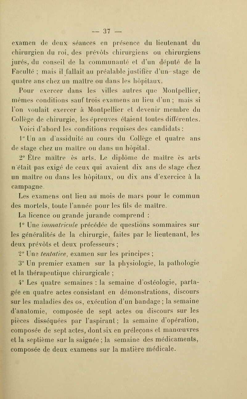 examen de deux séances en présence du lieutenant du chirurgien du roi, des prévôts chirurgiens ou chirurgiens jurés, du conseil de la communauté et d'un député de la Faculté ; mais il fallait au préalable justifier d'un stage de quatre ans chez un maître ou dans les hôpitaux. Pour exercer dans les \illes autres que Montpellier, mêmes conditions sauf trois examens au lieu d'un; mais si l'on voulait exercer à Montpellier et devenir membre du Collège de chirurgie, les épreuves étaient toutes différentes. Voici d'abord les conditions requises des candidats : luUn an d'assiduité au cours du Collège et quatre ans de stage chez un maître ou dans un hôpital. 2° Être maître es arts. Le diplôme de maître es arts n'était pas exigé de ceux qui avaient dix ans de stage chez un maître ou dans les hôpitaux, ou dix ans d'exercice à la campagne. Les examens ont lieu au mois de mars pour le commun des mortels, toute l'année pour les fils de maître. La licence ou grande jurande comprend : 1° Une immatricule précédée de questions sommaires sur les généralités de la chirurgie, faites par le lieutenant, les deux prévôts et deux professeurs ; 2° Une tentative, examen sur les principes ; 3° Un premier examen sur la physiologie, la pathologie et la thérapeutique chirurgicale ; 4° Les quatre semaines : la semaine d'ostéologie, parta- gée en quatre actes consistant en démonstrations, discours sur les maladies des os, exécution d'un bandage ; la semaine d'anatomie, composée de sept actes ou discours sur les pièces disséquées par l'aspirant; la semaine d'opération, composée de sept actes, dont six en préleçons et manœuvres et la septième sur la saignée ; la semaine des médicaments, composée de deux examens sur la matière médicale.