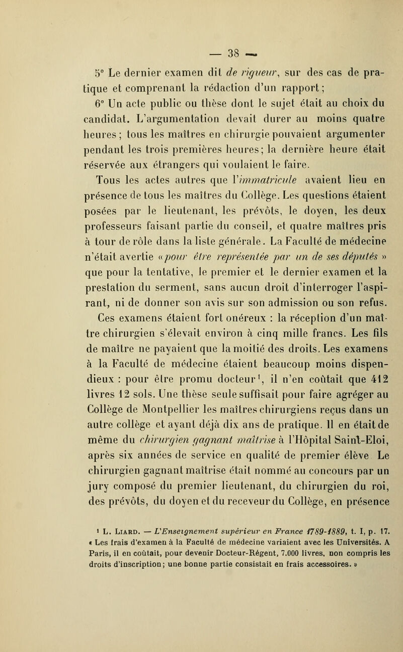 5° Le dernier examen dit de rigueur, sur des cas de pra- tique et comprenant la rédaction d'un rapport ; 6° Un acte public ou thèse dont le sujet était au choix du candidat. L'argumentation devait durer au moins quatre heures ; tous les maîtres en chirurgie pouvaient argumenter pendant les trois premières heures; la dernière heure était réservée aux étrangers qui voulaient le faire. Tous les actes autres que Y immatricule avaient lieu en présence de tous les maîtres du Collège. Les questions étaient posées par le lieutenant, les prévôts, le doyen, les deux professeurs faisant partie du conseil, et quatre maîtres pris à tour de rôle dans la liste générale. La Faculté de médecine n'était avertie ((pour être représentée par un de ses députés » que pour la tentative, le premier et le dernier examen et la prestation du serment, sans aucun droit d'interroger l'aspi- rant, ni de donner son avis sur son admission ou son refus. Ces examens étaient fort onéreux : la réception d'un maî- tre chirurgien s'élevait environ à cinq mille francs. Les fils de maître ne payaient que la moitié des droits. Les examens à la Faculté de médecine étaient beaucoup moins dispen- dieux : pour être promu docteur', il n'en coûtait que 412 livres 12 sols. Une thèse seule suffisait pour faire agréger au Collège de Montpellier les maîtres chirurgiens reçus dans un autre collège et ayant déjà dix ans de pratique. 11 en était de même du chirurgien gagnant maîtrise à l'Hôpital Sairit-Eloi, après six années de service en qualité de premier élève Le chirurgien gagnant maîtrise était nommé au concours par un jury composé du premier lieutenant, du chirurgien du roi, des prévôts, du doyen et du receveur du Collège, en présence 1 L. Liard. —L'Enseignement supérieur en France 1789-1889, t. I, p. 17. « Les frais d'examen à la Faculté de médecine variaient avec les Universités. A Paris, il en coûtait, pour devenir Docteur-Régent, 7.000 livres, non compris les droits d'inscription ; une bonne partie consistait en frais accessoires. »
