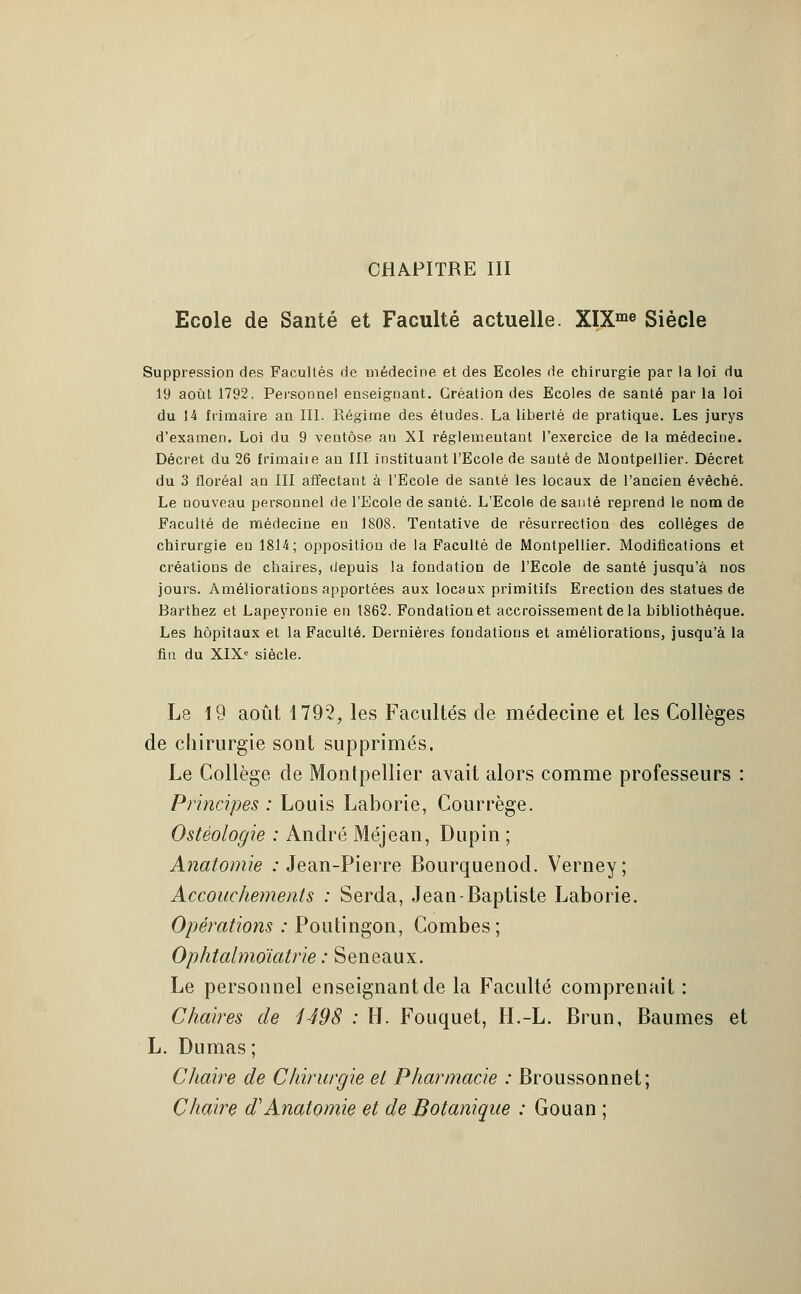 CHAPITRE III Ecole de Santé et Faculté actuelle. XIXme Siècle Suppression des Facultés de médecine et des Ecoles de chirurgie par la loi du 19 août 1792. Personnel enseignant. Création des Ecoles de santé parla loi du 14 frimaire an III. Régime des études. La liberté de pratique. Les jurys d'examen. Loi du 9 ventôse an XI réglementant l'exercice de la médecine. Décret du 26 frimaiie an III instituant l'Ecole de sauté de Montpellier. Décret du 3 floréal an III affectant à l'Ecole de santé les locaux de l'ancien évêché. Le nouveau personnel de l'Ecole de santé. L'Ecole de santé reprend le nom de Faculté de médecine en 1808. Tentative de résurrection des collèges de chirurgie eu 1814; opposition de la Faculté de Montpellier. Modifications et créations de chaires, depuis la fondation de l'Ecole de santé jusqu'à nos jours. Améliorations apportées aux locaux primitifs Erection des statues de Barthez et Lapeyronie en 1862. Fondation et accroissement de la bibliothèque. Les hôpitaux et la Faculté. Dernières fondations et améliorations, jusqu'à la fin du XIXe siècle. Le 19 août 1792, les Facultés de médecine et les Collèges de chirurgie sont supprimés. Le Collège de Montpellier avait alors comme professeurs : Principes : Louis Laborie, Courrège. Ostèologie : André Méjean, Dupin ; Anatomie : Jean-Pierre Bourquenod. Verney; Accouchements : Serda, Jean-Baptiste Laborie. Opérations : Poutingon, Combes; Ophtalmoïatrie : Seneaux. Le personnel enseignant de la Faculté comprenait : Chaires de 1498 : II. Fouquet, H.-L. Brun, Baumes et L. Dumas ; Chaire de Chirurgie et Pharmacie : Broussonnet; Chaire d1Anatomie et de Botanique : Gouan ;