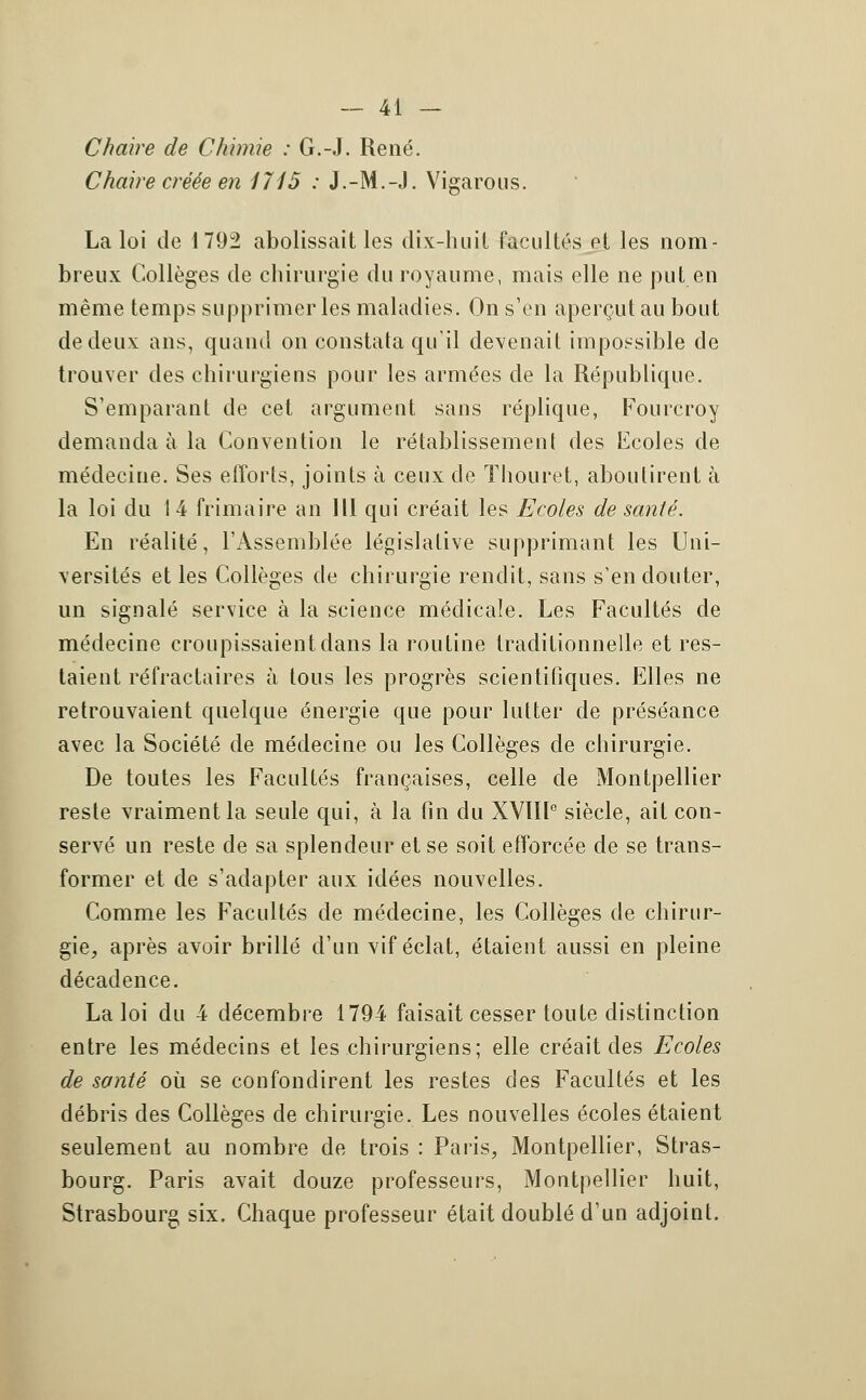 Chaire de Chimie : G.-J. René. Chaire créée en 1715 : J.-M.-J. Vigarous. La loi de 1792 abolissait les dix-huit facultés et les nom- breux Collèges de chirurgie du royaume, mais elle ne put en même temps supprimer les maladies. On s'en aperçut au bout de deux ans, quand on constata qu'il devenait impossible de trouver des chirurgiens pour les armées de la République. S'emparant de cet argument sans réplique, Fourcroy demanda à la Convention le rétablissement des Ecoles de médecine. Ses efforts, joints à ceux de ïhouret, aboutirent à la loi du 1 4 frimaire an 111 qui créait les Ecoles de santé. En réalité, l'Assemblée législative supprimant les Uni- versités et les Collèges de chirurgie rendit, sans s'en douter, un signalé service à la science médicale. Les Facultés de médecine croupissaient clans la routine traditionnelle et res- taient réfractaires à tous les progrès scientifiques. Elles ne retrouvaient quelque énergie que pour lutter de préséance avec la Société de médecine ou les Collèges de chirurgie. De toutes les Facultés françaises, celle de Montpellier reste vraiment la seule qui, à la fin du XVIIIe siècle, ait con- servé un reste de sa splendeur et se soit efforcée de se trans- former et de s'adapter aux idées nouvelles. Comme les Facultés de médecine, les Collèges de chirur- gie, après avoir brillé d'un vif éclat, étaient aussi en pleine décadence. La loi du 4 décembre 1794 faisait cesser toute distinction entre les médecins et les chirurgiens; elle créait des Ecoles de santé où se confondirent les restes des Facultés et les débris des Collèges de chirurgie. Les nouvelles écoles étaient seulement au nombre de trois : Paris, Montpellier, Stras- bourg. Paris avait douze professeurs, Montpellier huit, Strasbourg six. Chaque professeur était doublé d'un adjoint.