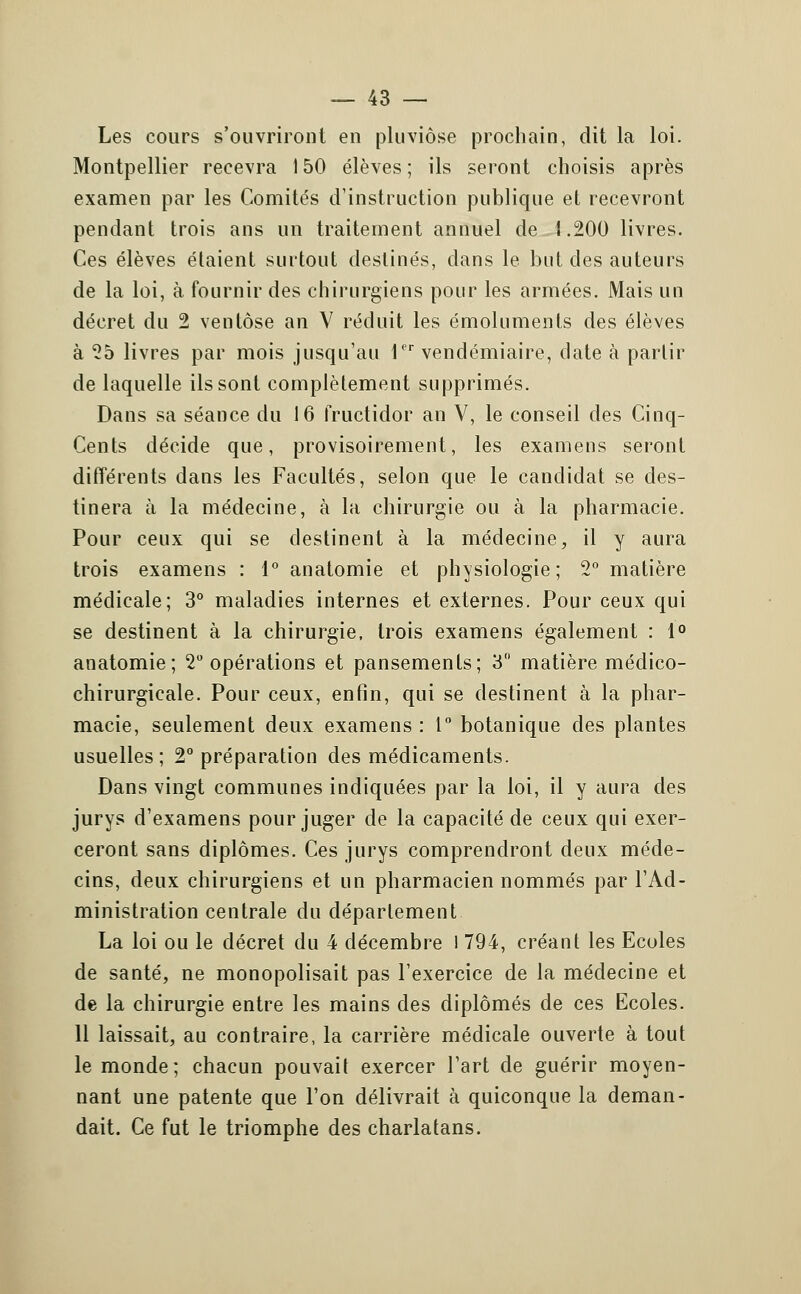 Les cours s'ouvriront en pluviôse prochain, dit la loi. Montpellier recevra 150 élèves; ils seront choisis après examen par les Comités d'instruction publique et recevront pendant trois ans un traitement annuel de 1.200 livres. Ces élèves étaient surtout destinés, dans le but des auteurs de la loi, à fournir des chirurgiens pour les armées. Mais un décret du 2 ventôse an V réduit les émoluments des élèves à To livres par mois jusqu'au 1pr vendémiaire, date à partir de laquelle ils sont complètement supprimés. Dans sa séance du 16 fructidor an V, le conseil des Cinq- Cents décide que, provisoirement, les examens seront différents dans les Facultés, selon que le candidat se des- tinera à la médecine, à la chirurgie ou à la pharmacie. Pour ceux qui se destinent à la médecine, il y aura trois examens : 1° anatomie et physiologie; 2° matière médicale; 3° maladies internes et externes. Pour ceux qui se destinent à la chirurgie, trois examens également : 1° anatomie; 2° opérations et pansements; 3° matière médico- chirurgicale. Pour ceux, enfin, qui se destinent à la phar- macie, seulement deux examens : 1° botanique des plantes usuelles; 2° préparation des médicaments. Dans vingt communes indiquées par la loi, il y aura des jurys d'examens pour juger de la capacité de ceux qui exer- ceront sans diplômes. Ces jurys comprendront deux méde- cins, deux chirurgiens et un pharmacien nommés par l'Ad- ministration centrale du déparlement La loi ou le décret du 4 décembre l 794, créant les Ecoles de santé, ne monopolisait pas l'exercice de la médecine et de la chirurgie entre les mains des diplômés de ces Ecoles. 11 laissait, au contraire, la carrière médicale ouverte à tout le monde; chacun pouvait exercer l'art de guérir moyen- nant une patente que l'on délivrait à quiconque la deman- dait. Ce fut le triomphe des charlatans.