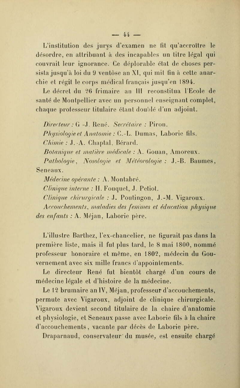 L'institution des jurys d'examen ne fit qu'accroître le désordre, en attribuant à des incapables un titre légal qui couvrait leur ignorance. Ce déplorable état de choses per- sista jusqu'à loi du 9 ventôse an XI, qui mit fin à cette anar- chie et régit le corps médical français jusqu'en 1894. Le décret du '26 frimaire an 111 reconstitua l'Ecole de santé de Montpellier avec un personnel enseignant complet, chaque professeur titulaire étant doublé d'un adjoint. Directeur : G -J. René. Secrétaire : Piron. Physiologie et Anatomie : C.-L. Dumas, Laborie fils. Chimie : J.A. Chaptal, Bérard. Botanique et matière médicale : A. Gouan, Amoreux. Pathologie, Nosologie et Météorologie : J.-B. Baumes, Seneaux. Médecine opérante : A. Montabré. Clinique interne : H. Fouquet, J. Petiot. Clinique chirurgicale : J. Poutingon, J.-M. Vigaroux. Accouchements, maladies des femmes et éducation physique des enfants : A. Méjan, Laborie père. L'illustre Barthez, l'ex-chancelier, ne figurait pas dans la première liste, mais il fut plus tard, le 8 mai 1800, nommé professeur honoraire et même, en 1805, médecin du Gou- vernement avec six mille francs d'appointements. Le directeur René fut bientôt chargé d'un cours de médecine légale et d'histoire de la médecine. Le 12 brumaire an IV, Méjan, professeur d'accouchements, permute avec Vigaroux, adjoint de clinique chirurgicale. Vigaroux devient second titulaire de la chaire d'anatomie et physiologie, et Seneaux passe avec Laborie fils à la chaire d'accouchements, vacante par décès de Laborie père. Draparnaud, conservateur du musée, est ensuite chargé