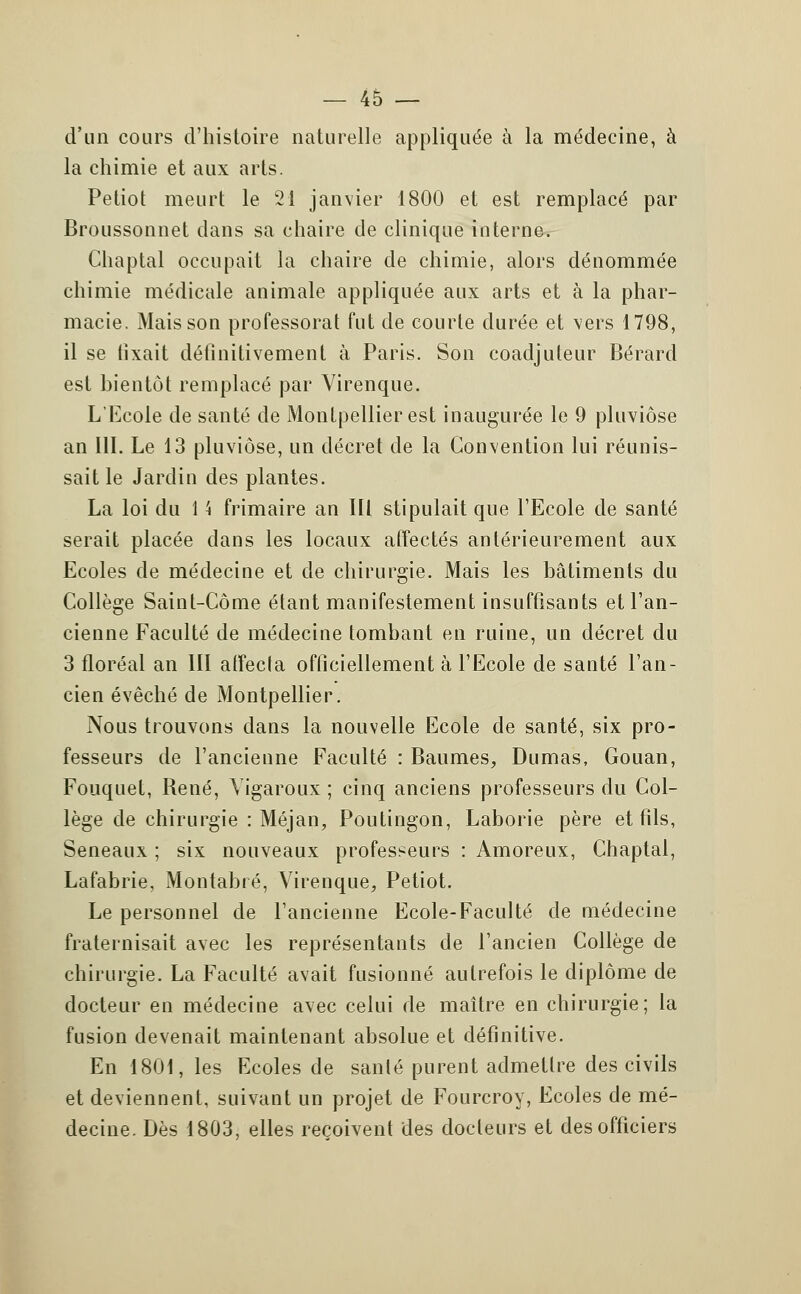 d'un cours d'histoire naturelle appliquée à la médecine, à la chimie et aux arts. Petiot meurt le 21 janvier 1800 et est remplacé par Broussonnet dans sa chaire de clinique interne. Chaptal occupait la chaire de chimie, alors dénommée chimie médicale animale appliquée aux arts et à la phar- macie. Mais son professorat fut de courte durée et vers 1798, il se fixait définitivement à Paris. Son coadjuleur Bérard est bientôt remplacé par Virenque. L'Ecole de santé de Montpellier est inaugurée le 9 pluviôse an 111. Le 13 pluviôse, un décret de la Convention lui réunis- sait le Jardin des plantes. La loi du 1 \ frimaire an III stipulait que l'Ecole de santé serait placée dans les locaux affectés antérieurement aux Ecoles de médecine et de chirurgie. Mais les bâtiments du Collège Saint-Corne étant manifestement insuffisants et l'an- cienne Faculté de médecine tombant en ruine, un décret du 3 floréal an III affecta officiellement à l'Ecole de santé l'an- cien évêché de Montpellier. Nous trouvons dans la nouvelle Ecole de santé, six pro- fesseurs de l'ancienne Faculté : Baumes, Dumas, Gouan, Fouquet, René, Yigaroux ; cinq anciens professeurs du Col- lège de chirurgie : Méjan, Poutingon, Laborie père et fils, Seneaux ; six nouveaux professeurs : Amoreux, Chaptal, Lafabrie, Montabré, Virenque, Petiot. Le personnel de l'ancienne Ecole-Faculté de médecine fraternisait avec les représentants de l'ancien Collège de chirurgie. La Faculté avait fusionné autrefois le diplôme de docteur en médecine avec celui de maître en chirurgie; la fusion devenait maintenant absolue et définitive. En 1801, les Ecoles de santé purent admettre des civils et deviennent, suivant un projet de Fourcroy, Ecoles de mé- decine. Dès 1803, elles reçoivent des docteurs et des officiers