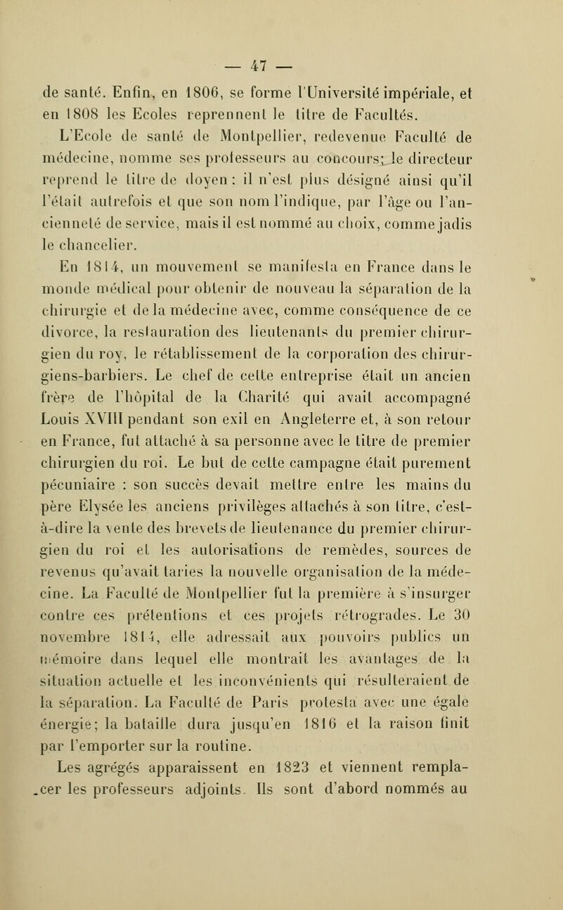 de santé. Enfin, en 1806, se forme l'Université impériale, et en 1808 les Ecoles reprennent le titre de Facultés. L'Ecole de santé de Montpellier, redevenue Faculté de médecine, nomme ses professeurs au concours; le directeur reprend le titre de doyen : il n'est pins désigné ainsi qu'il l'était autrefois et que son nom l'indique, par l'fige ou l'an- cienneté de service, mais il est nommé au choix, comme jadis le chancelier. En 1814, un mouvement se manifesta en France dans le monde médical pour obtenir de nouveau la séparation de la chirurgie et de la médecine avec, comme conséquence de ce divorce, la restauration des lieutenants du premier chirur- gien du roy, le rétablissement de la corporation des chirur- giens-barbiers. Le chef de celte entreprise était un ancien frère de l'hôpital de la Charité qui avait accompagné Louis XVIII pendant son exil en Angleterre et, à son retour en France, fut attaché à sa personne avec le titre de premier chirurgien du roi. Le but de cette campagne était purement pécuniaire : son succès devait mettre entre les mains du père Elysée les anciens privilèges attachés à son titre, c'est- à-dire la ^ente des brevets de lieutenance du premier chirur- gien du roi el les autorisations de remèdes, sources de revenus qu'avait taries la nouvelle organisation de la méde- cine. La Faculté de Montpellier fut la première à s'insurger contre ces prétentions et ces projets rétrogrades. Le 30 novembre 1814, elle adressait aux pouvoirs publics un mémoire dans lequel elle montrait les avantages de la situation actuelle et les inconvénients qui résulteraient de la séparation. La Faculté de Paris protesta avec une égale énergie; la bataille dura jusqu'en 1816 et la raison finit par l'emporter sur la routine. Les agrégés apparaissent en 1823 et viennent rempla- cer les professeurs adjoints. Ils sont d'abord nommés au