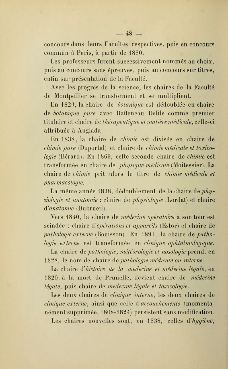 concours dans leurs Facultés respectives, puis en concours commun à Paris, à partir de 1880. Les professeurs furent successivement nommés au choix, puis au concours sans épreuves, puis au concours sur titres, enfin sur présentation de la Faculté. Avec les progrès de la science, les chaires de la Faculté de Montpellier se transforment et se multiplient. En 1820, la chaire de botanique est dédoublée en chaire de botanique pure avec Rafïeneau Delile comme premier titulaire et chaire de thérapeutique et matière médicale, celle-ci attribuée à Anglada. En 1838, la chaire de chimie est divisée en chaire de chimie pure (Duportal) et chaire de chimie médicale et toxico- logie (Bérard). En 1869, cette seconde chaire de chimie est transformée en chaire de physique médicale (Moitessier). La chaire de chimie prit alors le titre de chimie médicale et pharmacologie. La même année 1838, dédoublement de la chaire de phy- siologie et anatomie : chaire de physiologie Lordat) et chaire à'anatomie (Dubrueil). Vers 1840, la chaire de médecine opératoire à son tour est scindée : chaire à'opérations et appareils (Estor) et chaire de pathologie externe (Bouisson). En 1891, la chaire de patho- logie externe est transformée en clinique ophtalmologique. La chaire de pathologie, météorologie et nosologie prend, en 1828, le nom de chaire de pathologie médicale ou interne. La chaire d'histoire ae la médecine et médecine légale, en 1820, à la mort de Prunelle, devient chaire de médecine légale, puis chaire de médecine légale et toxicologie. Les deux chaires de clinique interne, les deux chaires de clinique externe, ainsi que celle iïaccouchements (momenta- nément supprimée, 1808-1824) persistent sans modification. Les chaires nouvelles sont, en 1838, celles à1 hygiène,