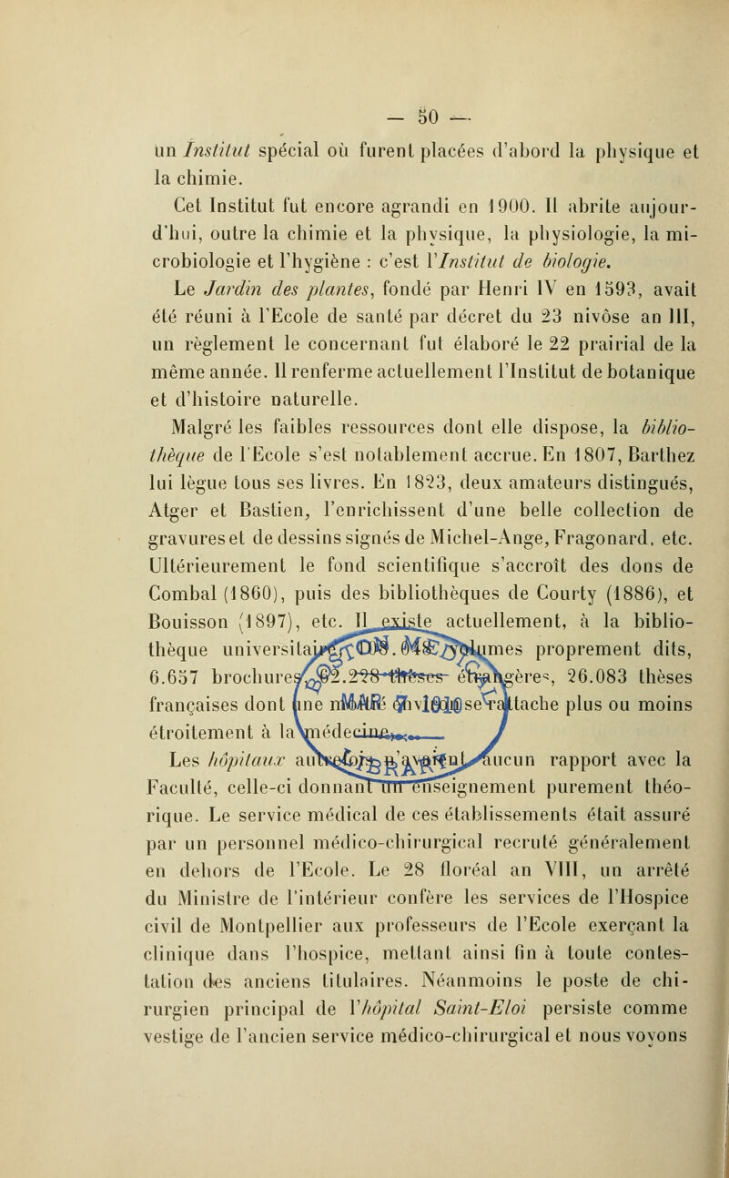 un ïnstitut spécial où furent placées d'abord la physique et la chimie. Cet Institut fut encore agrandi en 1900. Il abrite aujour- d'hui, outre la chimie et la physique, la physiologie, la mi- crobiologie et l'hygiène : c'est Y Institut de biologie. Le Jardin des plantes, fondé par Henri IV en 1593, avait été réuni à l'Ecole de santé par décret du 23 nivôse an 111, un règlement le concernant fut élaboré le 22 prairial de la même année. 11 renferme actuellement l'Institut de botanique et d'histoire naturelle. Malgré les faibles ressources dont elle dispose, la biblio- thèque de l'Ecole s'est notablement accrue. En 1807, Barthez lui lègue tous ses livres. En 1823, deux amateurs distingués, Atger et Bastien, l'enrichissent d'une belle collection de gravureset de dessins signés de Michel-Ange, Fragonard, etc. Ultérieurement le fond scientifique s'accroît des dons de Combal (1860), puis des bibliothèques de Courty (1886), et Bouisson (1897), etc. R.^ejidâie actuellement, à la biblio- thèque luiiversitai^^Cw.M^OTiumes proprement dits, 6.657 brochure9^f.2^H?fr^es- ét^Wère^ 26.083 thèses françaises dont (me nMAjRe e^ivl^pseTalttache plus ou moins étroitement à ^V»^^1'^»;, J Les hôpitaux aim^^^ft'a^ffnj^iucun rapport avec la Faculté, celle-ci donnant tlll enseignement purement théo- rique. Le service médical de ces établissements était assuré par un personnel médico-chirurgical recruté généralement en dehors de l'Ecole. Le 28 floréal an VIII, un arrêté du Ministre de l'intérieur confère les services de l'Hospice civil de Montpellier aux professeurs de l'Ecole exerçant la clinique dans l'hospice, mettant ainsi fin à toute contes- tation des anciens titulaires. Néanmoins le poste de chi- rurgien principal de Yhôpital Saint-Eloi persiste comme vestige de l'ancien service médico-chirurgical et nous voyons