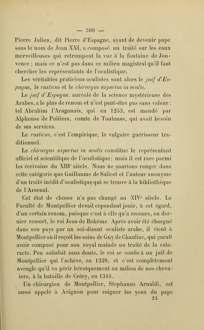 Pierre Julien, dit Pierre d'Espagne, avant de devenir pape sous le nom de Jean XXI, a composé un traité sur les eaux merveilleuses qui retrempent la vue à la fontaine de Jou- vence ; mais ce n'est pas dans ce milieu magistral qu'il faut chercher les représentants de l'oculistique. Les véritables praticiens oculistes sont alors le juif d'Es- pagne, le rusticus et le cJiirurgus expertus in oculis. Le juif d'Espagne, auréolé de la science mystérieuse des Arabes, aie plus de renom et n'est peut-être pas sans valeur : tel Abrahim l'Aragonais, qui en 1253, est mandé par Alphonse de Poitiers, comte de Toulouse, qui avait besoin de ses services. Le rusticus, c'est l'empirique, le vulgaire guérisseur tra- ditionnel. Le chirurgus expertus in oculis constitue le représentant officiel et scientifique de l'oculistique; mais il est rare parmi les écrivains du XIIIe siècle. Nous ne saurions ranger dans cette catégorie que Guillaume de Salicet et l'auteur anonyme d'un traité inédit d'oculistique qui se trouve à la bibliothèque de F Arsenal. Cet état de choses n'a pas changé au XIVe siècle. La Faculté de Montpellier devait cependant jouir, à cet égard, d'un certain renom, puisque c'est à elle qu'a recours, en der- nier ressort, le roi Jean de Bohême Après avoir été éborgné dans son pays par un soi-disant oculiste arabe, il vient à Montpellier où il reçoit les soins de Guy de Chauliac, qui paraît avoir composé pour son royal malade un traité de la cata- racte. Peu satisfait sans doute, le roi se confie à un juif de Montpellier qui l'achève, en 1339, et c'est complètement aveugle qu'il va périr héroïquement au milieu de nos cheva- iers, à la bataille de Crécy, en 1346. Un chirurgien de Montpellier, Stephanus Arnaldi, est aussi appelé à Avignon pour soigner les yeux du pape 24