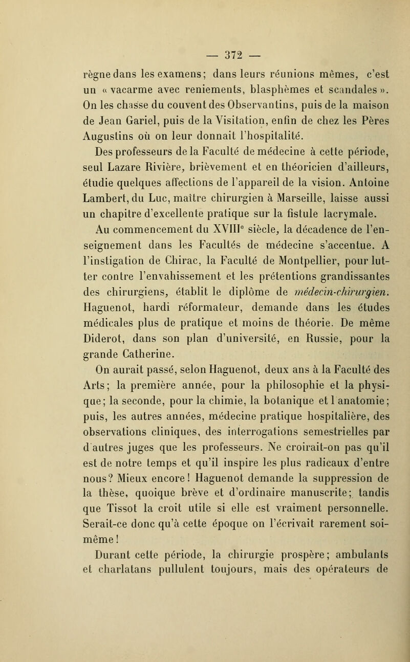 règne dans les examens; dans leurs réunions mêmes, c'est un a vacarme avec reniements, blasphèmes et scandales». On les chasse du couvent des Observantins, puis de la maison de Jean Gariel, puis de la Visitation, enfin de chez les Pères Augustins où on leur donnait l'hospitalité. Des professeurs de la Faculté de médecine à cette période, seul Lazare Rivière, brièvement et en théoricien d'ailleurs, étudie quelques affections de l'appareil de la vision. Antoine Lambert, du Luc, maître chirurgien à Marseille, laisse aussi un chapitre d'excellente pratique sur la fistule lacrymale. Au commencement du XVIII0 siècle, la décadence de l'en- seignement dans les Facultés de médecine s'accentue. A l'instigation de Chirac, la Faculté de Montpellier, pour lut- ter contre l'envahissement et les prétentions grandissantes des chirurgiens, établit le diplôme de médecin-chirurgien. Haguenot, hardi réformateur, demande dans les études médicales plus de pratique et moins de théorie. De même Diderot, dans son plan d'université, en Russie, pour la grande Catherine. On aurait passé, selon Haguenot, deux ans à la Faculté des Arts; la première année, pour la philosophie et la physi- que; la seconde, pour la chimie, la botanique etl anatomie; puis, les autres années, médecine pratique hospitalière, des observations cliniques, des interrogations semestrielles par d'autres juges que les professeurs. Ne croirait-on pas qu'il est de notre temps et qu'il inspire les plus radicaux d'entre nous? Mieux encore! Haguenot demande la suppression de la thèse, quoique brève et d'ordinaire manuscrite; tandis que Tissot la croit utile si elle est vraiment personnelle. Serait-ce donc qu'à cette époque on l'écrivait rarement soi- même! Durant cette période, la chirurgie prospère; ambulants et charlatans pullulent toujours, mais des opérateurs de