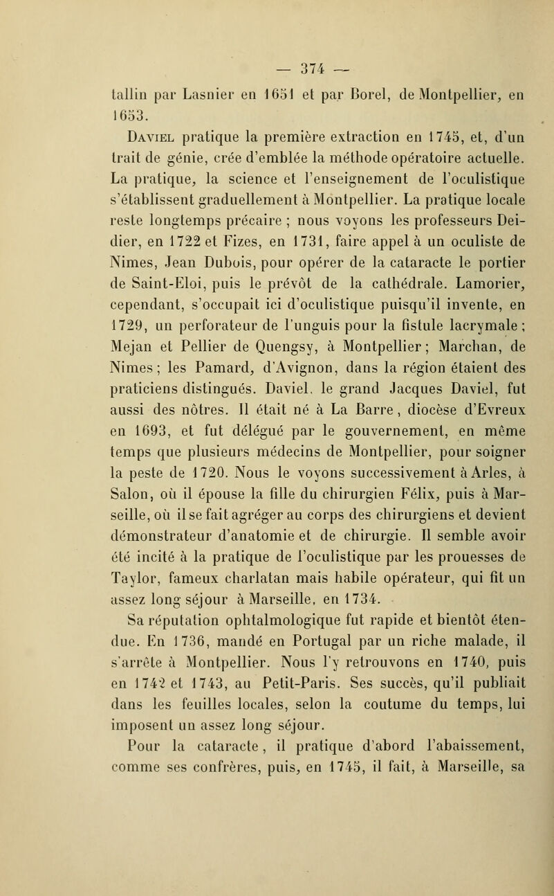 tallin par Lasnier en 1651 et par Borel, de Montpellier, en 1653. Daviel pratique la première extraction en 1745, et, d'un trait de génie, crée d'emblée la méthode opératoire actuelle. La pratique, la science et l'enseignement de l'oculistique s'établissent graduellement à Montpellier. La pratique locale reste longtemps précaire ; nous voyons les professeurs Dei- dier, en 1722 et Fizes, en 1731, faire appel à un oculiste de Nimes, Jean Dubois, pour opérer de la cataracte le portier de Saint-Eloi, puis le prévôt de la cathédrale. Lamorier, cependant, s'occupait ici d'oculistique puisqu'il invente, en 1729, un perforateur de l'unguis pour la fistule lacrymale; Mejan et Pellier de Quengsy, à Montpellier; Marchan, de Nimes; les Pamard, d'Avignon, dans la région étaient des praticiens distingués. Daviel. le grand Jacques Daviel, fut aussi des nôtres. Il était né à La Barre, diocèse d'Evreux en 1693, et fut délégué par le gouvernement, en même temps que plusieurs médecins de Montpellier, pour soigner la peste de 1720. Nous le voyons successivement à Arles, à Salon, où il épouse la fille du chirurgien Félix, puis à Mar- seille, où il se fait agréger au corps des chirurgiens et devient démonstrateur d'anatomie et de chirurgie. Il semble avoir été incité à la pratique de l'oculistique par les prouesses de Taylor, fameux charlatan mais habile opérateur, qui fit un assez long séjour à Marseille, en 1734. Sa réputation ophtalmologique fut rapide et bientôt éten- due. En 1736, mandé en Portugal par un riche malade, il s'arrête à Montpellier. Nous l'y retrouvons en 1740, puis en 1742 et 1743, au Petit-Paris. Ses succès, qu'il publiait dans les feuilles locales, selon la coutume du temps, lui imposent un assez long séjour. Pour la cataracte, il pratique d'abord l'abaissement, comme ses confrères, puis, en 1745, il fait, à Marseille, sa