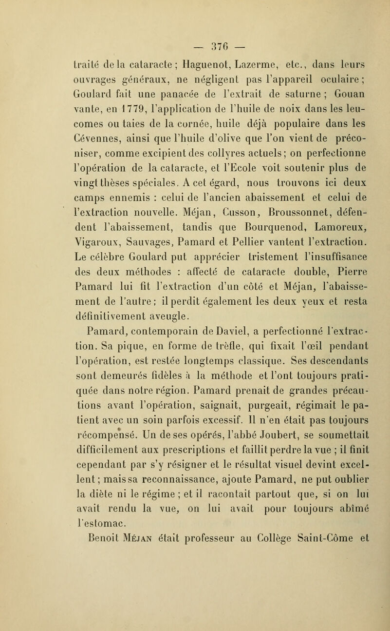 traité delà cataracte ; Haguenot, Lazerme, etc., dans leurs ouvrages généraux, ne négligent pas l'appareil oculaire ; Goulard fait une panacée de l'extrait de saturne ; Gouan vante, en 1779, l'application de l'huile de noix dans les leu- comes ou taies de la cornée, huile déjà populaire dans les Cévennes, ainsi que l'huile d'olive que l'on vient de préco- niser, comme excipient des collyres actuels; on perfectionne l'opération de la cataracte, et l'Ecole voit soutenir plus de vingt thèses spéciales, A cet égard, nous trouvons ici deux camps ennemis : celui de l'ancien abaissement et celui de l'extraction nouvelle. Méjan, Cusson, Broussonnet, défen- dent l'abaissement, tandis que Bourquenod, Lamoreux, Vigaroux, Sauvages, Pamard et Pellier vantent l'extraction. Le célèbre Goulard put apprécier tristement l'insuffisance des deux méthodes : affecté de cataracte double, Pierre Pamard lui fit l'extraction d'un côté et Méjan, l'abaisse- ment de l'autre ; il perdit également les deux yeux et resta définitivement aveugle. Pamard, contemporain de Daviel, a perfectionné l'extrac- tion. Sa pique, en forme de trèfle, qui fixait l'œil pendant l'opération, est restée longtemps classique. Ses descendants sont demeurés fidèles ;\ la méthode et l'ont toujours prati- quée dans notre région. Pamard prenait de grandes précau- tions avant l'opération, saignait, purgeait, régimait le pa- tient avec un soin parfois excessif. 11 n'en était pas toujours récompensé. Un de ses opérés, l'abbé Joubert, se soumettait difficilement aux prescriptions et faillit perdre la vue ; il finit cependant par s'y résigner et le résultat visuel devint excel- lent; mais sa reconnaissance, ajoute Pamard, ne put oublier la diète ni le régime ; et il racontait partout que, si on lui avait rendu la vue, on lui avait pour toujours abîmé l'estomac. Benoit Méjan était professeur au Collège Saint-Côme et