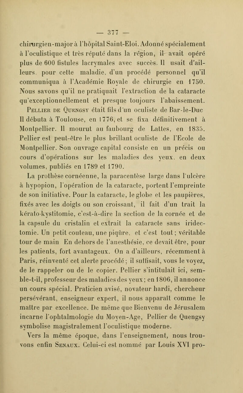 chirurgien-major à l'hôpital Saint-Eloi. Adonné spécialement à l'oculistique et très réputé dans la région, il avait opéré plus de 600 fistules lacrymales avec succès. 11 usait d'ail- leurs, pour cette maladie, d'un procédé personnel qu'il communiqua à l'Académie Royale de chirurgie en 1750. Nous savons qu'il ne pratiquait l'extraction de la cataracte qu'exceptionnellement et presque toujours l'abaissement. Pellier de Quengsy était fils d'un oculiste de Bar-le-Duc Il débuta à Toulouse, en 1776, et se fixa définitivement à Montpellier. 11 mourut au faubourg de Lattes, en 1835. Pellier est peut-être le plus brillant oculiste de l'Ecole de Montpellier. Son ouvrage capital consiste en un précis ou cours d'opérations sur les maladies des yeux, en deux volumes, publiés en 1789 et 1790. La prothèse cornéenne, la paracentèse large dans l'ulcère à hypopion, l'opération de la cataracte, portent l'empreinte de son initiative. Pour la cataracte, le globe et les paupières, fixés avec les doigts ou son croissant, il fait d'un trait la kératokystitomie, c'est-à-dire la section de la cornée et de la capsule du cristalin et extrait la cataracte sans iridec- tomie. Un petit couteau, une piqûre, et c'est tout; véritable tour de main En dehors de l'anesthésie, ce devait être, pour les patients, fort avantageux. On a d'ailleurs, récemment à Paris, réinventé cet alerte procédé ; il suffisait, vous le voyez, de le rappeler ou de le copier. Pellier s'intitulait ici, sem- ble-t-il, professeur des maladies des yeux ; en 1806, il annonce un cours spécial. Praticien avisé, novateur hardi, chercheur persévérant, enseigneur expert, il nous apparaît comme le maître par excellence. De même que Bienvenu de Jérusalem incarne l'ophtalmologie du Moyen-Age, Pellier de Quengsy symbolise magistralement l'oculistique moderne. Vers la même époque, dans l'enseignement, nous trou- vons enfin Senaux. Celui-ci est nommé par Louis XVI pro-