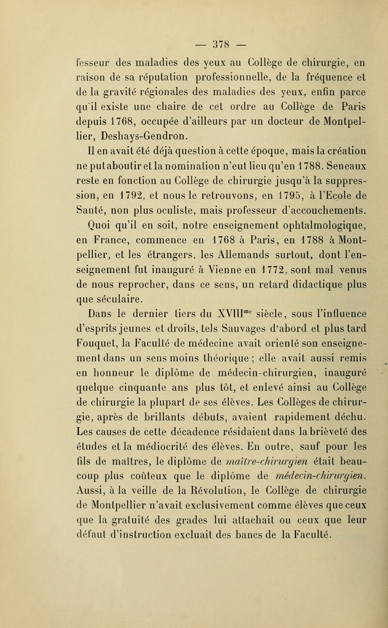 fesseur des maladies des yeux au Collège de chirurgie, en raison de sa réputation professionnelle, de la fréquence et de la gravité régionales des maladies des yeux, enfin parce qu'il existe une chaire de cet ordre au Collège de Paris depuis 1768, occupée d'ailleurs par un docteur de Montpel- lier, Deshays-Gendron. Il en avait été déjà question à cette époque, mais la création ne putaboutiret la nomination n'eut lieu qu'en 1788. Seneaux reste en fonction au Collège de chirurgie jusqu'à la suppres- sion, en 1792, et nous le retrouvons, en 1795, à l'Ecole de Santé, non plus oculiste, mais professeur d'accouchements. Quoi qu'il en soit, notre enseignement ophtalmologique, en France, commence en 1768 à Paris, en 1788 à Mont- pellier, et les étrangers, les Allemands surtout, dont l'en- seignement fut inauguré à Vienne en 1772, sont mal venus de nous reprocher, dans ce sens, un retard didactique plus que séculaire. Dans le dernier tiers du XVIlIme siècle, sous l'influence d'esprits jeunes et droits, tels Sauvages d'abord et plus tard Fouquet, la Faculté de médecine avait orienté son enseigne- ment dans un sens moins théorique; elle avait aussi remis en honneur le diplôme de médecin-chirurgien, inauguré quelque cinquante ans plus tôt, et enlevé ainsi au Collège de chirurgie la plupart de ses élèves. Les Collèges de chirur- gie, après de brillants débuts, avaient rapidement déchu. Les causes de cette décadence résidaient dans la brièveté des études et la médiocrité des élèves. En outre, sauf pour les fils de maîtres, le diplôme de maître-chirurgien était beau- coup plus coûteux que le diplôme de médecin-chirurgien. Aussi, à la veille de la Révolution, le Collège de chirurgie de Montpellier n'avait exclusivement comme élèves que ceux que la gratuité des grades lui attachait ou ceux que leur défaut d'instruction excluait des bancs de la Faculté.
